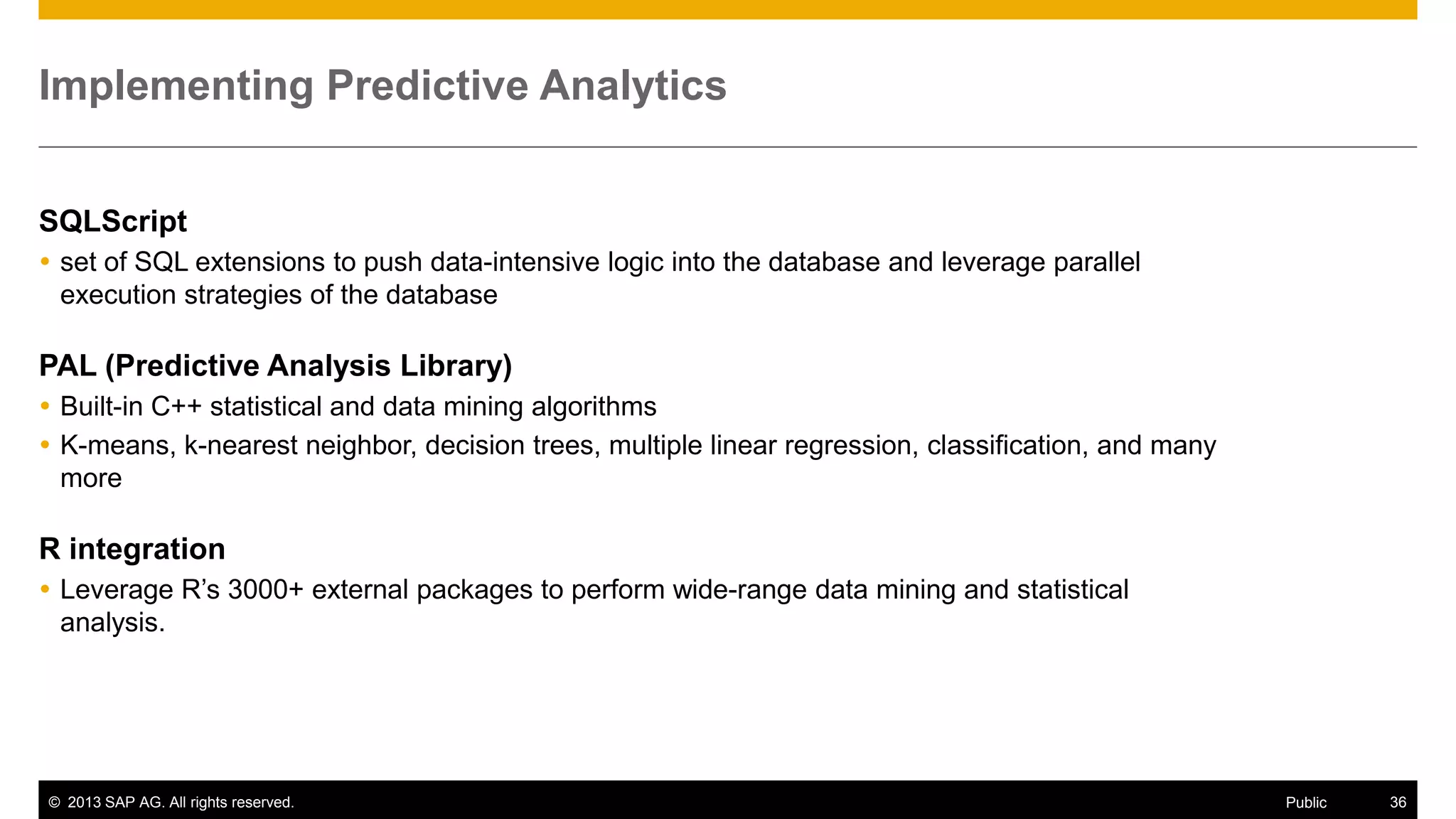 © 2013 SAP AG. All rights reserved. 36Public
Implementing Predictive Analytics
SQLScript
 set of SQL extensions to push data-intensive logic into the database and leverage parallel
execution strategies of the database
PAL (Predictive Analysis Library)
 Built-in C++ statistical and data mining algorithms
 K-means, k-nearest neighbor, decision trees, multiple linear regression, classification, and many
more
R integration
 Leverage R’s 3000+ external packages to perform wide-range data mining and statistical
analysis.
 