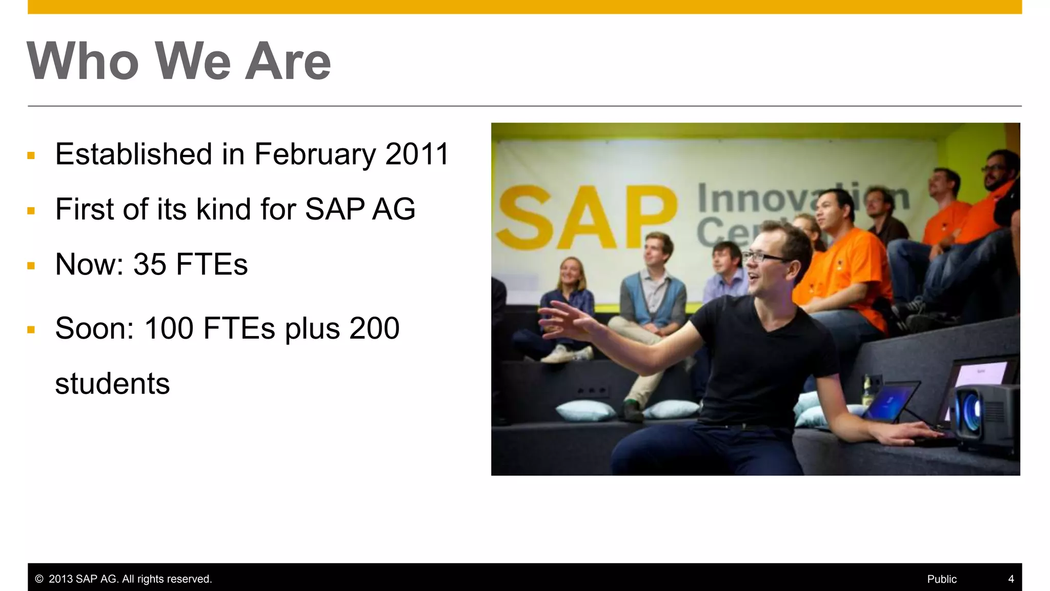 © 2013 SAP AG. All rights reserved. 4Public
Who We Are
 Established in February 2011
 First of its kind for SAP AG
 Now: 35 FTEs
 Soon: 100 FTEs plus 200
students
 