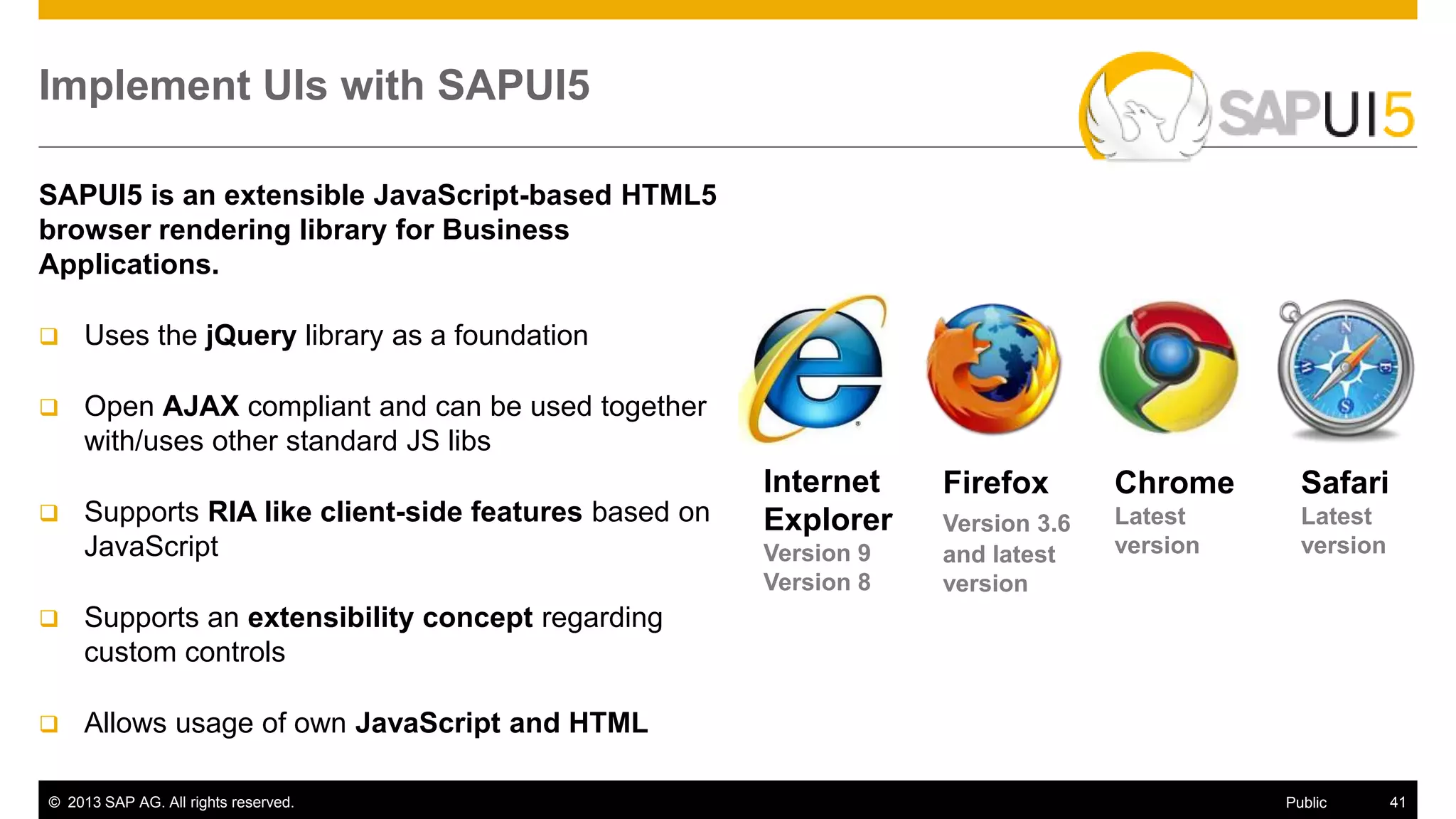 © 2013 SAP AG. All rights reserved. 41Public
Implement UIs with SAPUI5
SAPUI5 is an extensible JavaScript-based HTML5
browser rendering library for Business
Applications.
 Uses the jQuery library as a foundation
 Open AJAX compliant and can be used together
with/uses other standard JS libs
 Supports RIA like client-side features based on
JavaScript
 Supports an extensibility concept regarding
custom controls
 Allows usage of own JavaScript and HTML
Internet
Explorer
Version 9
Version 8
Chrome
Latest
version
Firefox
Version 3.6
and latest
version
Safari
Latest
version
 