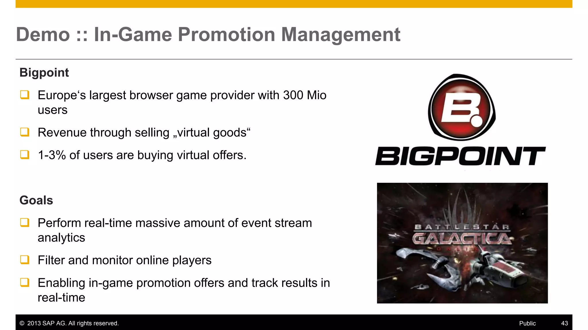 © 2013 SAP AG. All rights reserved. 43Public
Demo :: In-Game Promotion Management
Bigpoint
 Europe‘s largest browser game provider with 300 Mio
users
 Revenue through selling „virtual goods“
 1-3% of users are buying virtual offers.
Goals
 Perform real-time massive amount of event stream
analytics
 Filter and monitor online players
 Enabling in-game promotion offers and track results in
real-time
 