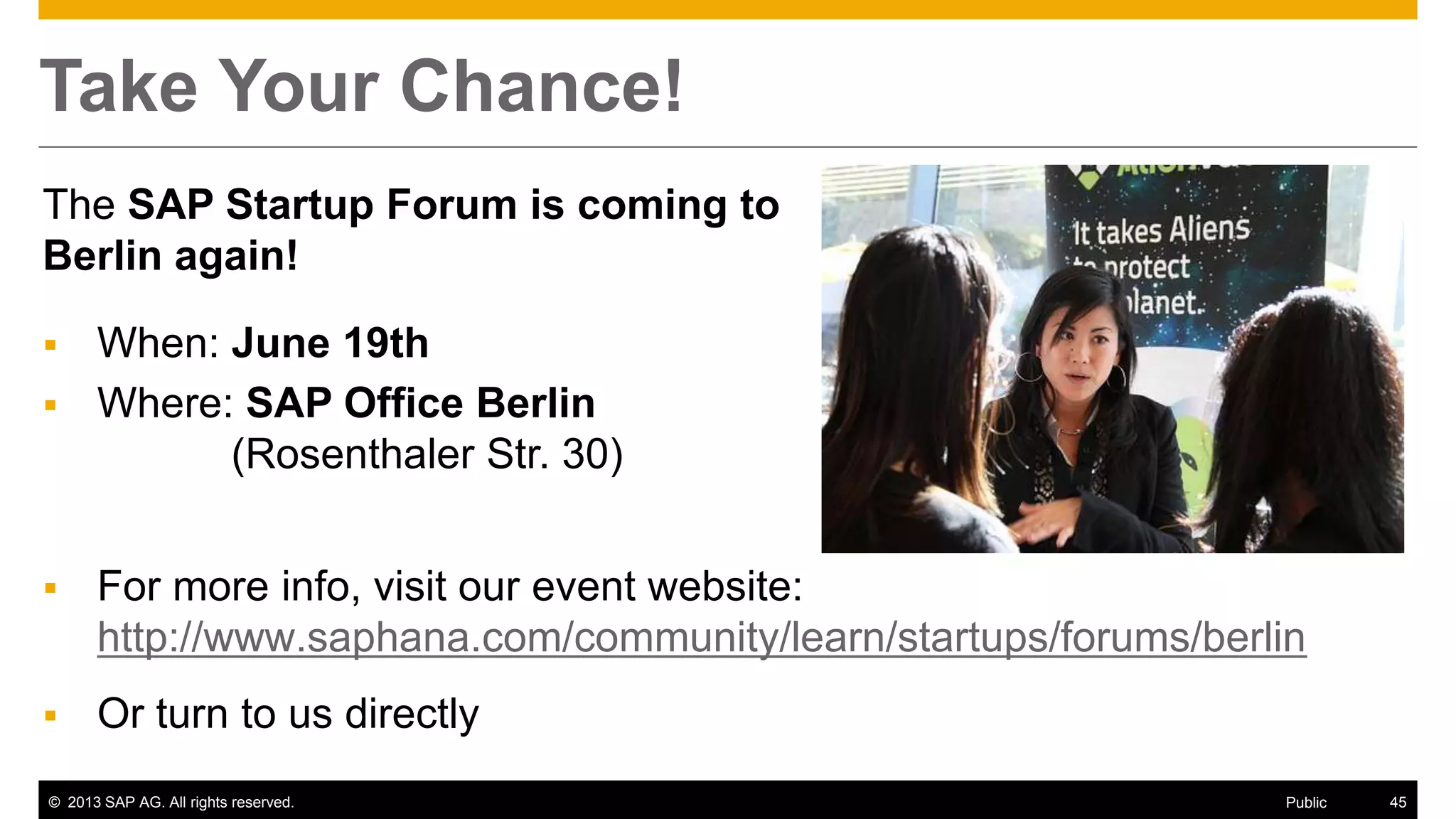 © 2013 SAP AG. All rights reserved. 45Public
Take Your Chance!
The SAP Startup Forum is coming to
Berlin again!
 When: June 19th
 Where: SAP Office Berlin
(Rosenthaler Str. 30)
 For more info, visit our event website:
http://www.saphana.com/community/learn/startups/forums/berlin
 Or turn to us directly
 