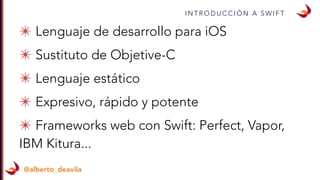 I N T R O D U C C I Ó N A S W I F T
@alberto_deavila
✴ Lenguaje de desarrollo para iOS
✴ Sustituto de Objetive-C
✴ Lenguaje estático
✴ Expresivo, rápido y potente
✴ Frameworks web con Swift: Perfect, Vapor,
IBM Kitura...
 