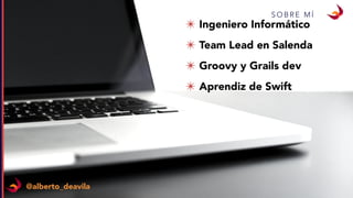 S O B R E M Í
✴ Ingeniero Informático
✴ Team Lead en Salenda
✴ Groovy y Grails dev
✴ Aprendiz de Swift
@alberto_deavila
 