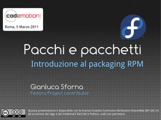 Roma, 5 Marzo 2011




          Pacchi e pacchetti
              Introduzione al packaging RPM

              Gianluca Sforna
              Fedora Project contributor


            Questa presentazione è disponibile con la licenza Creative Commons Attribution-ShareAlike (BY-SA) 3.0
            ad eccezione dei logo e dei trademark Red Hat e Fedora, usati con permesso.
 