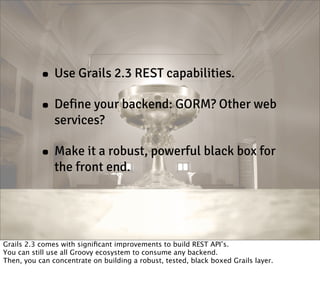 • Use Grails 2.3 REST capabilities.
• Define your backend: GORM? Other web
services?

• Make it a robust, powerful black box for
the front end.

Grails 2.3 comes with signiﬁcant improvements to build REST API’s.
You can still use all Groovy ecosystem to consume any backend.
Then, you can concentrate on building a robust, tested, black boxed Grails layer.

 