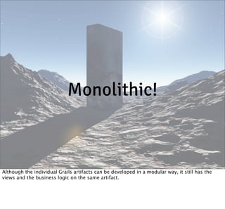 Monolithic!

Although the individual Grails artifacts can be developed in a modular way, it still has the
views and the business logic on the same artifact.

 