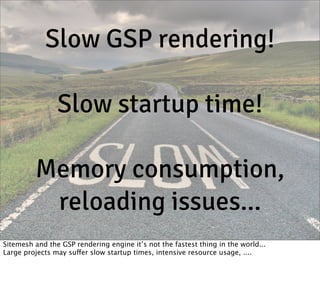 Slow GSP rendering!
Slow startup time!
Memory consumption,
reloading issues...
Sitemesh and the GSP rendering engine it’s not the fastest thing in the world...
Large projects may suffer slow startup times, intensive resource usage, ....

 