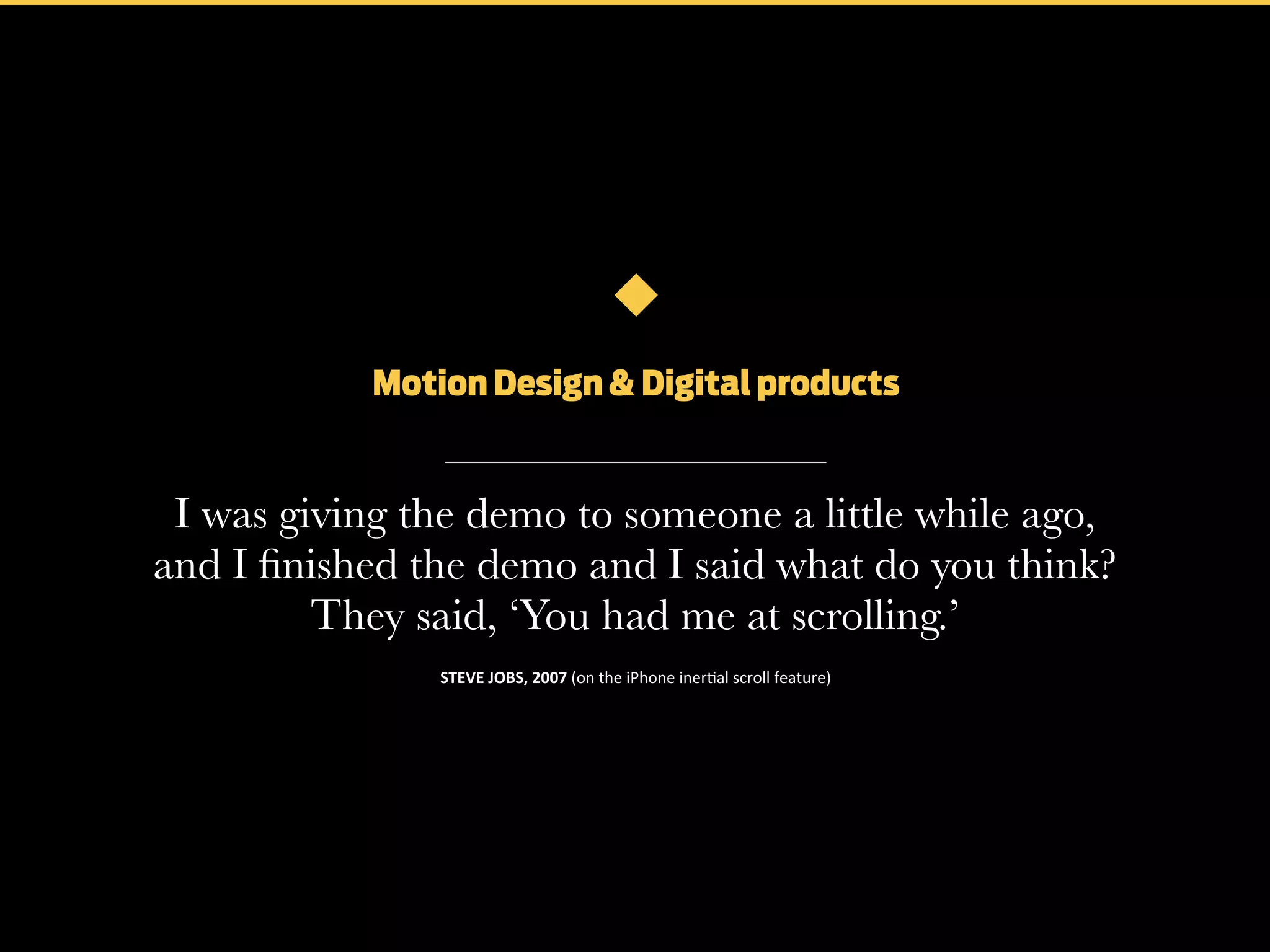 Motion Design & Digital products

I was giving the demo to someone a little while ago,
and I ﬁnished the demo and I said what do you think?
They said, ‘You had me at scrolling.’
STEVE	
  JOBS,	
  2007	
  (on	
  the	
  iPhone	
  iner+al	
  scroll	
  feature)

 