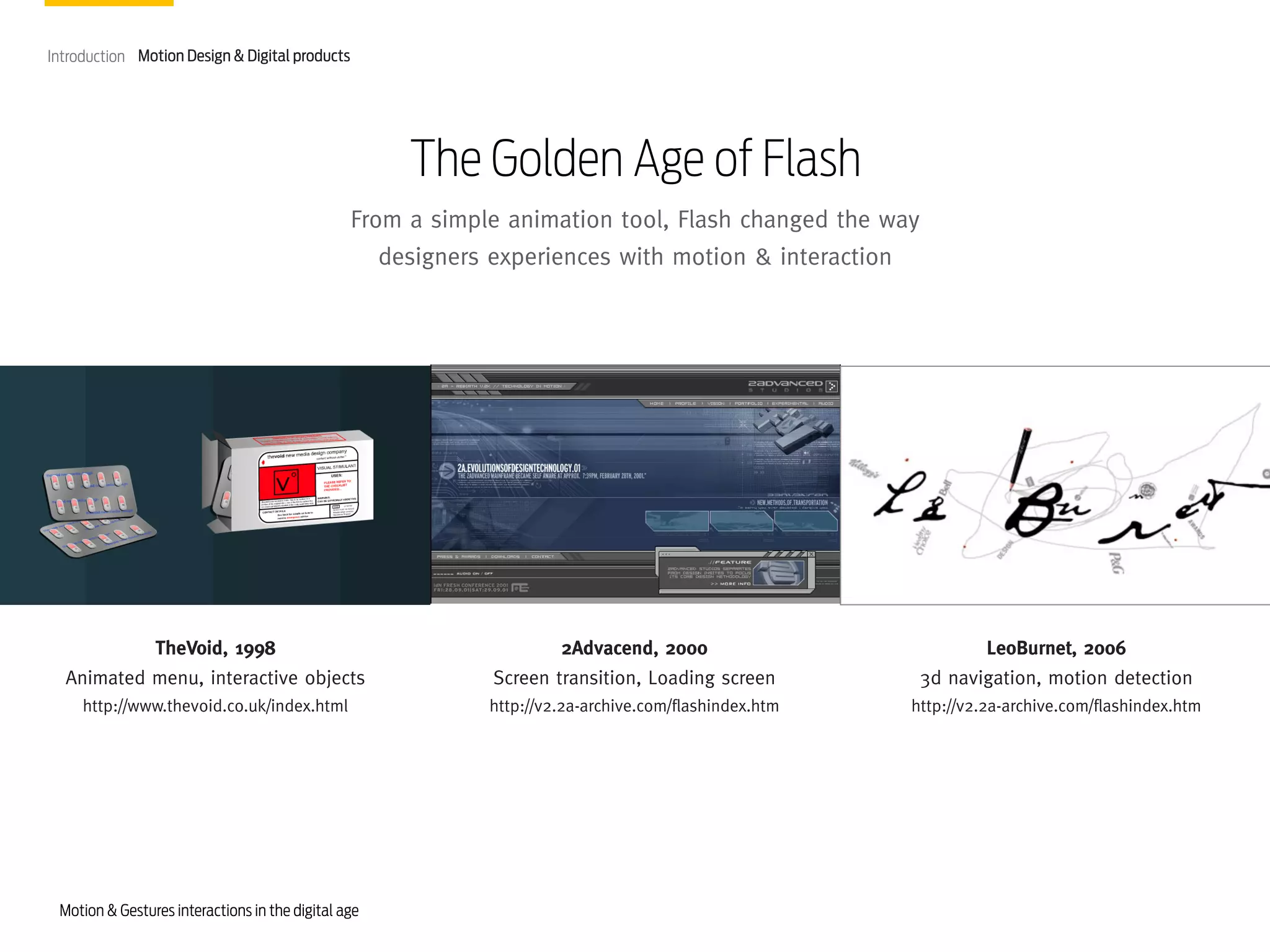 Introduction Motion Design & Digital products

The Golden Age of Flash
From a simple animation tool, Flash changed the way
designers experiences with motion & interaction

TheVoid, 1998
Animated menu, interactive objects

2Advacend, 2000
Screen transition, Loading screen

LeoBurnet, 2006
3d navigation, motion detection

http://www.thevoid.co.uk/index.html

http://v2.2a-archive.com/flashindex.htm

http://v2.2a-archive.com/flashindex.htm

Motion & Gestures interactions in the digital age

 