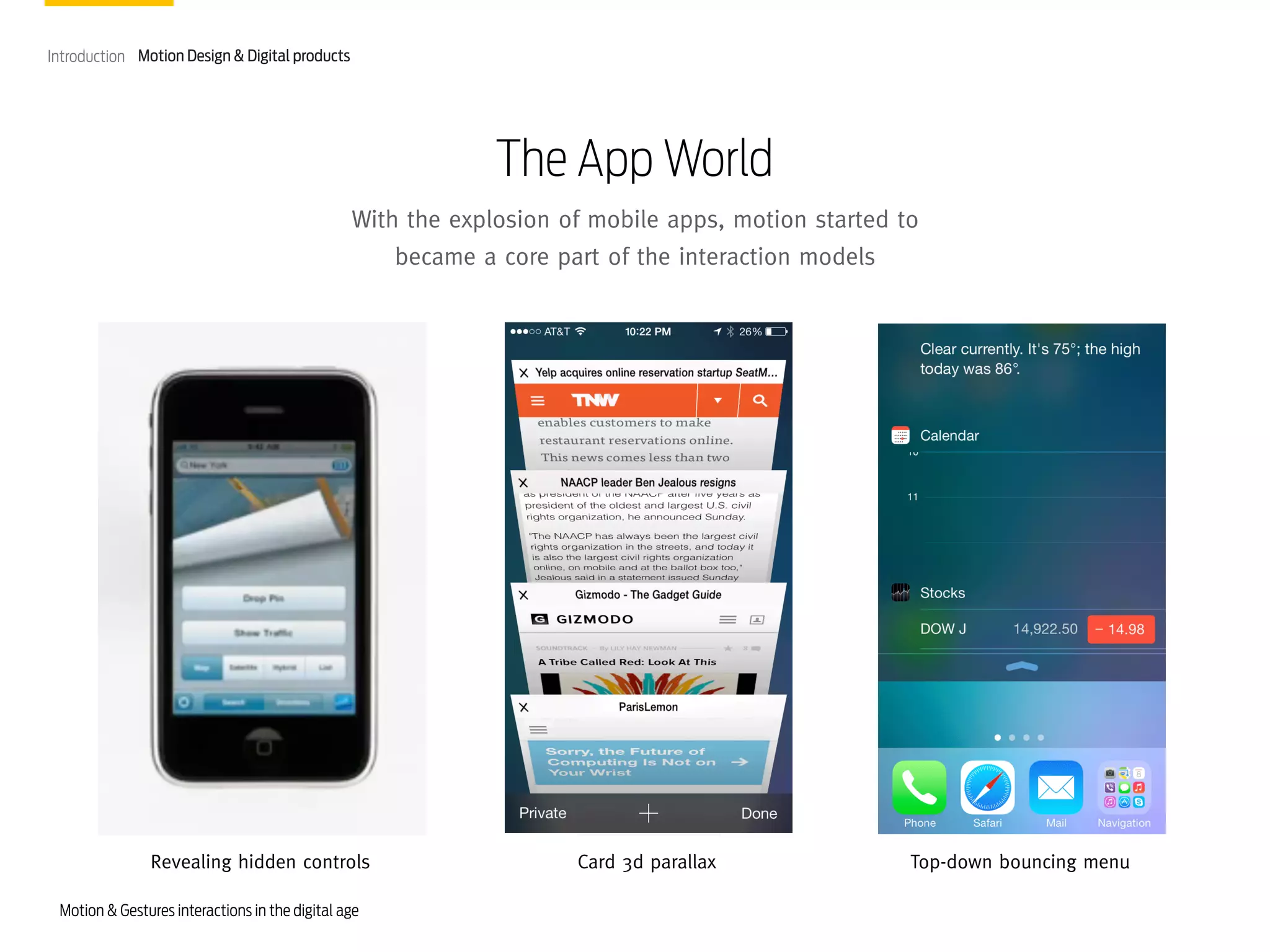 Introduction Motion Design & Digital products

The App World
With the explosion of mobile apps, motion started to
became a core part of the interaction models

Revealing hidden controls
Motion & Gestures interactions in the digital age

Card 3d parallax

Top-down bouncing menu

 