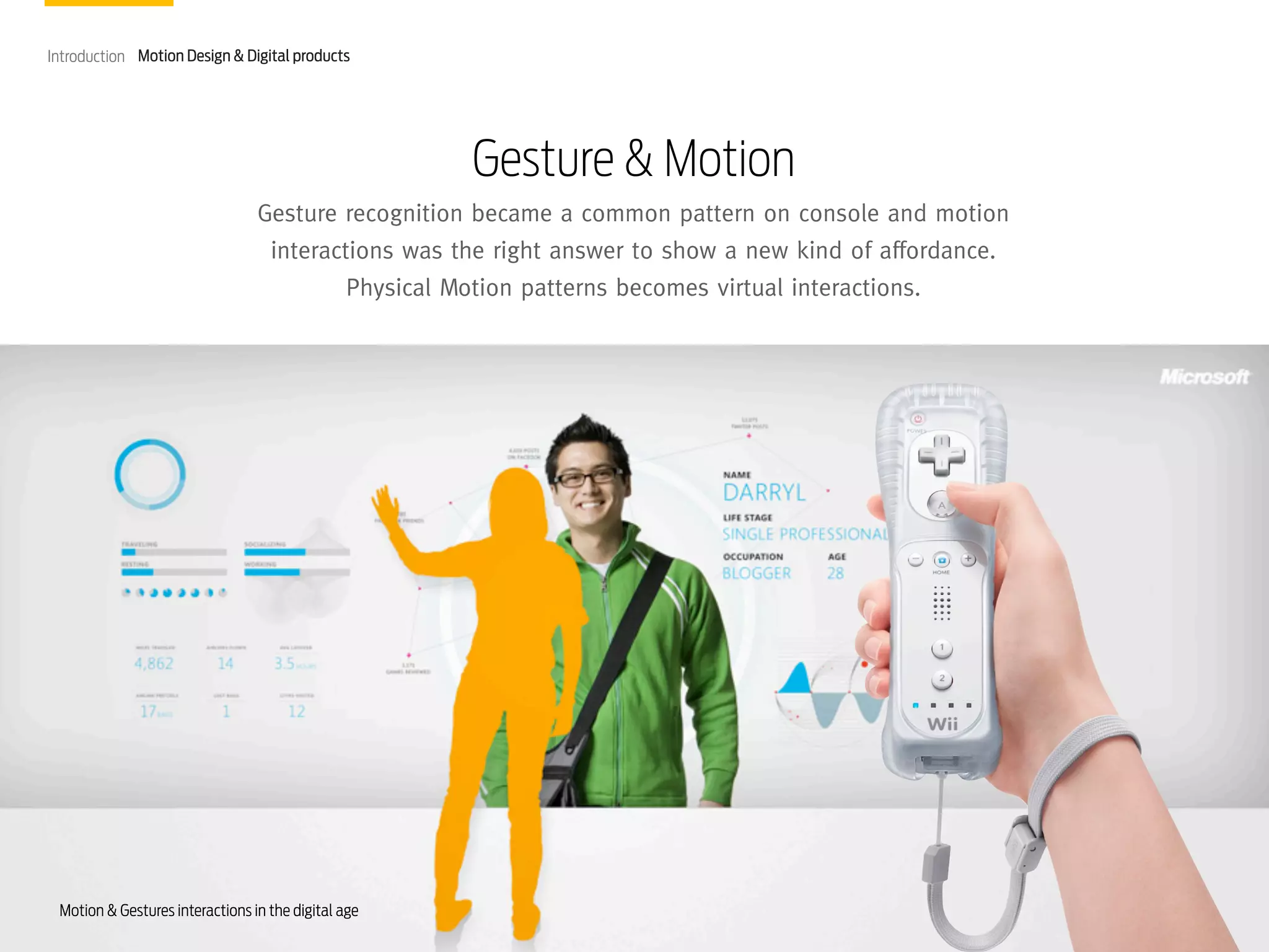 Introduction Motion Design & Digital products

Gesture & Motion
Gesture recognition became a common pattern on console and motion
interactions was the right answer to show a new kind of affordance.
Physical Motion patterns becomes virtual interactions.

Motion & Gestures interactions in the digital age

 