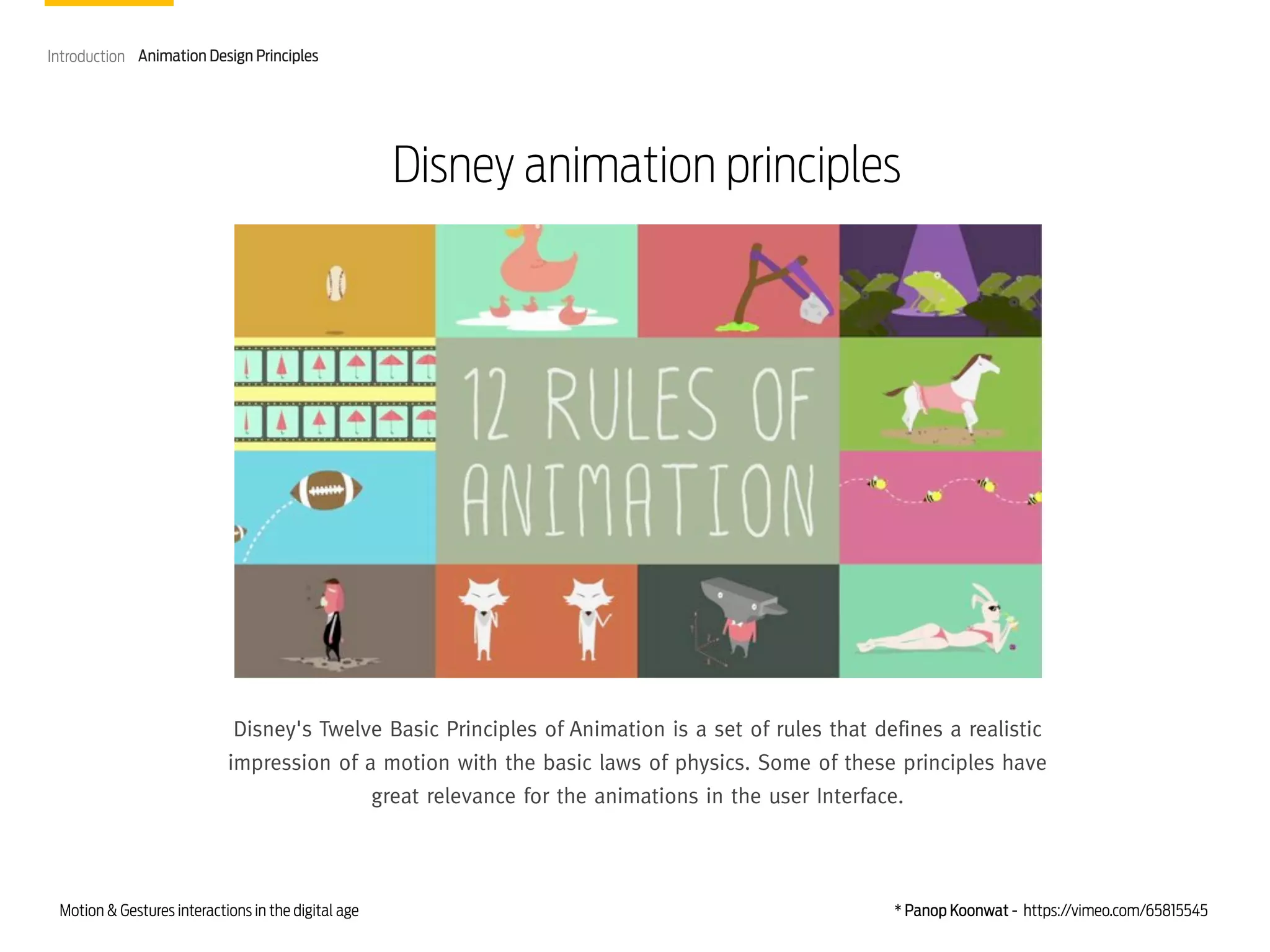 Introduction Animation Design Principles

Disney animation principles

Disney's Twelve Basic Principles of Animation is a set of rules that defines a realistic
impression of a motion with the basic laws of physics. Some of these principles have
great relevance for the animations in the user Interface.

Motion & Gestures interactions in the digital age

* Panop Koonwat - https://vimeo.com/65815545

 