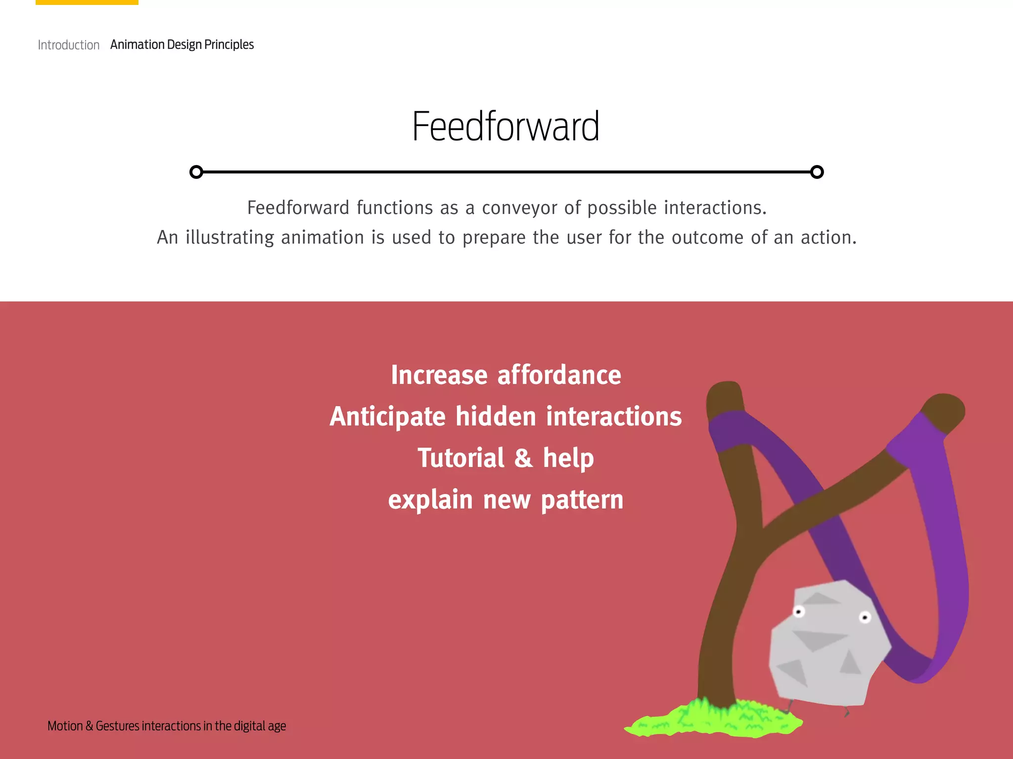 Introduction Animation Design Principles

Feedforward
Feedforward functions as a conveyor of possible interactions.
An illustrating animation is used to prepare the user for the outcome of an action.

Increase affordance
Anticipate hidden interactions
Tutorial & help
explain new pattern

Motion & Gestures interactions in the digital age

 