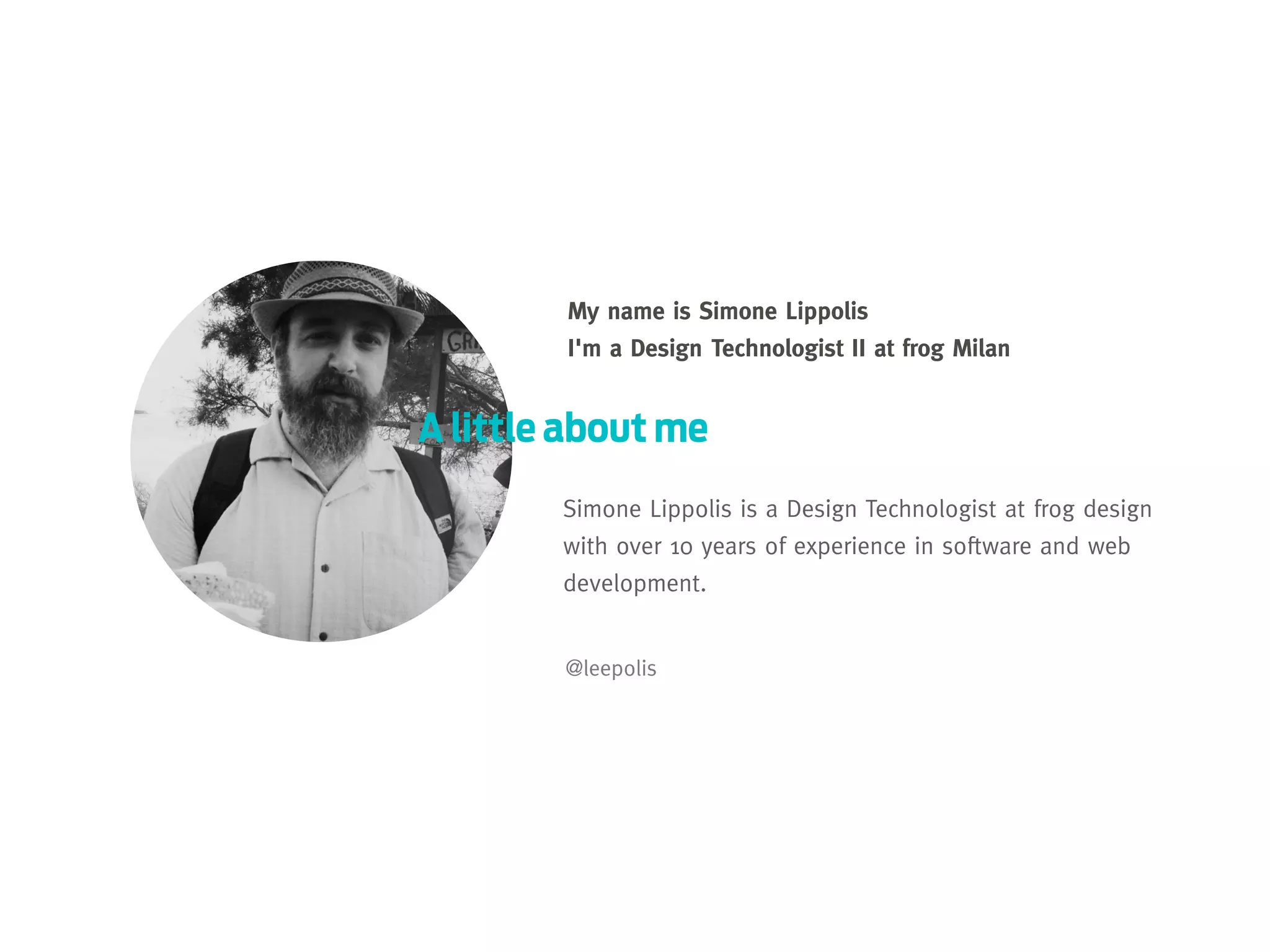 My name is Simone Lippolis
I'm a Design Technologist II at frog Milan

A little about me
Simone Lippolis is a Design Technologist at frog design
with over 10 years of experience in software and web
development.
@leepolis

 