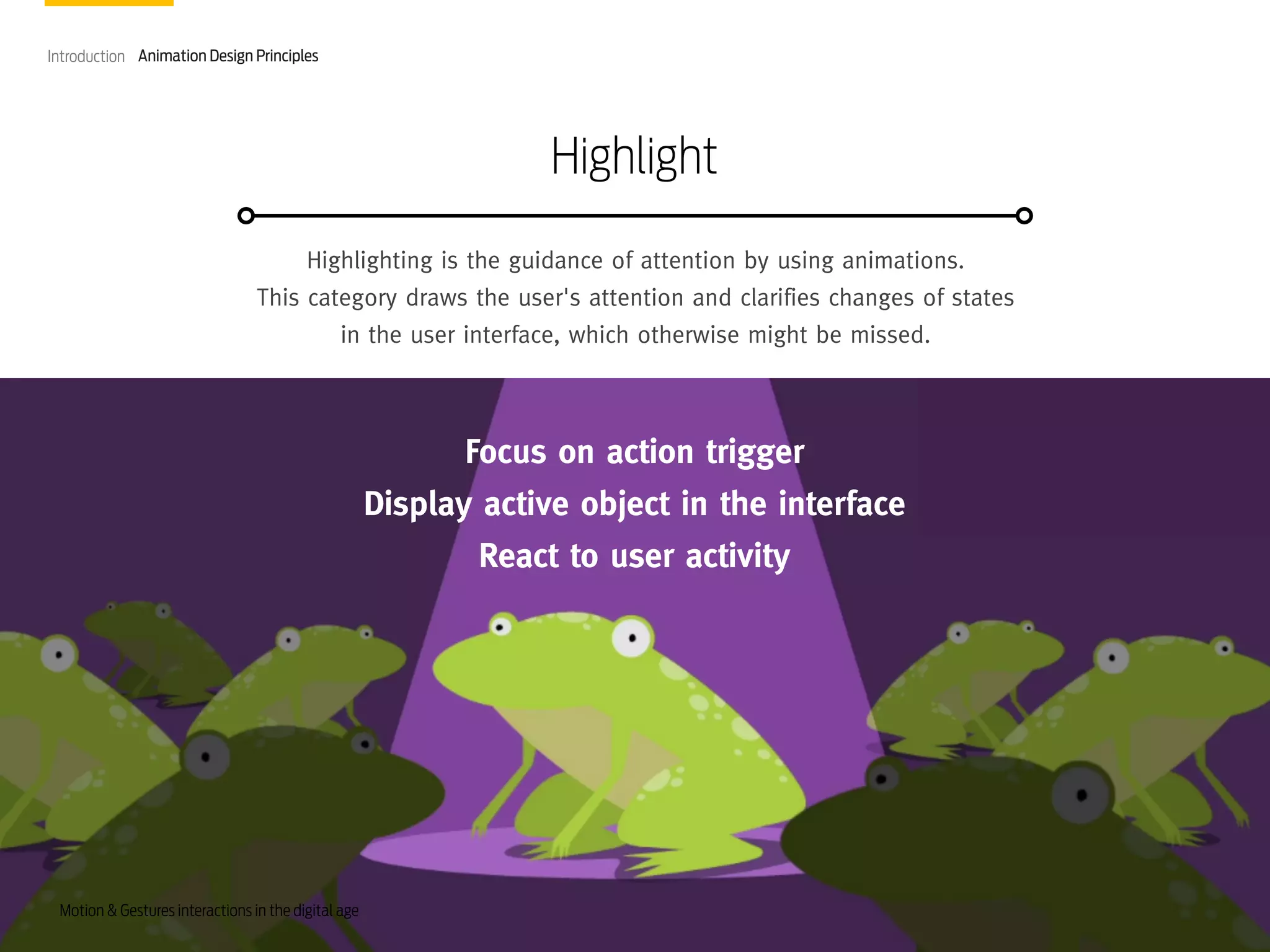 Introduction Animation Design Principles

Highlight
Highlighting is the guidance of attention by using animations.
This category draws the user's attention and clarifies changes of states
in the user interface, which otherwise might be missed.

Focus on action trigger
Display active object in the interface
React to user activity

Motion & Gestures interactions in the digital age

 