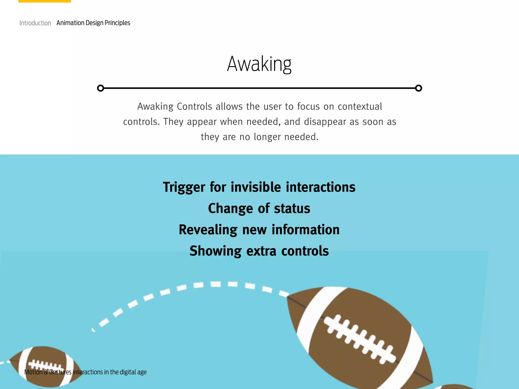 Introduction Animation Design Principles

Awaking
Awaking Controls allows the user to focus on contextual
controls. They appear when needed, and disappear as soon as
they are no longer needed.

Trigger for invisible interactions
Change of status
Revealing new information
Showing extra controls

Motion & Gestures interactions in the digital age

 