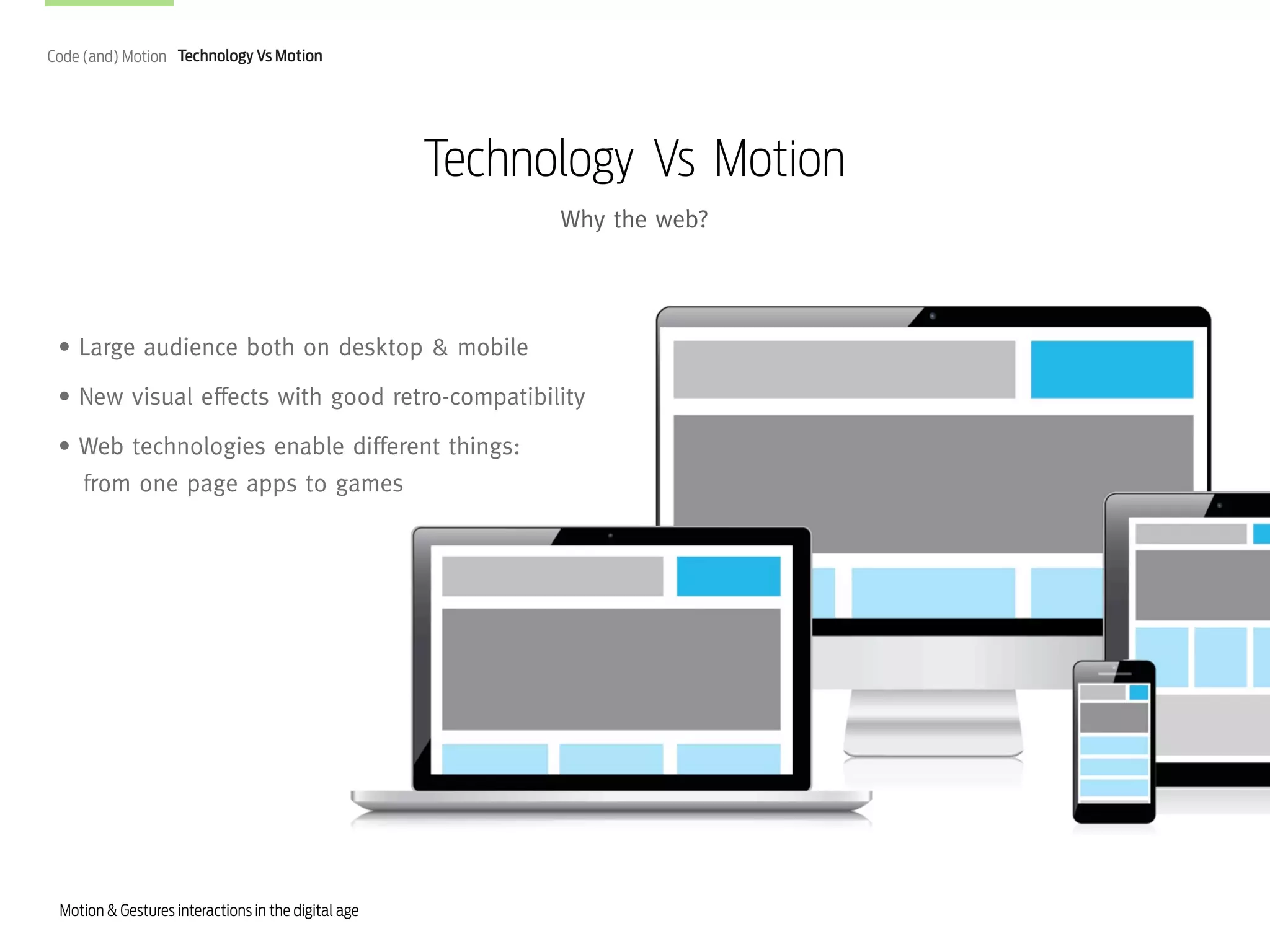 Code (and) Motion Technology Vs Motion

Technology Vs Motion
Why the web?

• Large audience both on desktop & mobile
• New visual effects with good retro-compatibility
• Web technologies enable different things:
from one page apps to games

Motion & Gestures interactions in the digital age

 