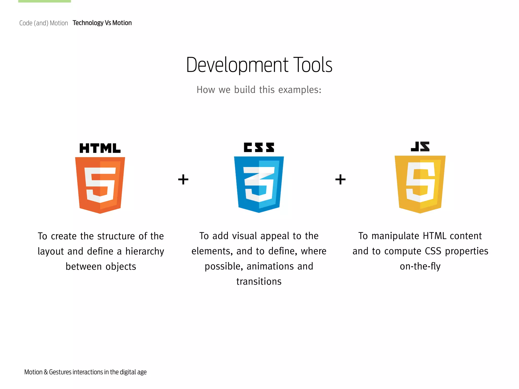 Code (and) Motion Technology Vs Motion

Development Tools
How we build this examples:

+
To create the structure of the
layout and define a hierarchy
between objects

Motion & Gestures interactions in the digital age

+
To add visual appeal to the
elements, and to define, where
possible, animations and
transitions

To manipulate HTML content
and to compute CSS properties
on-the-fly

 