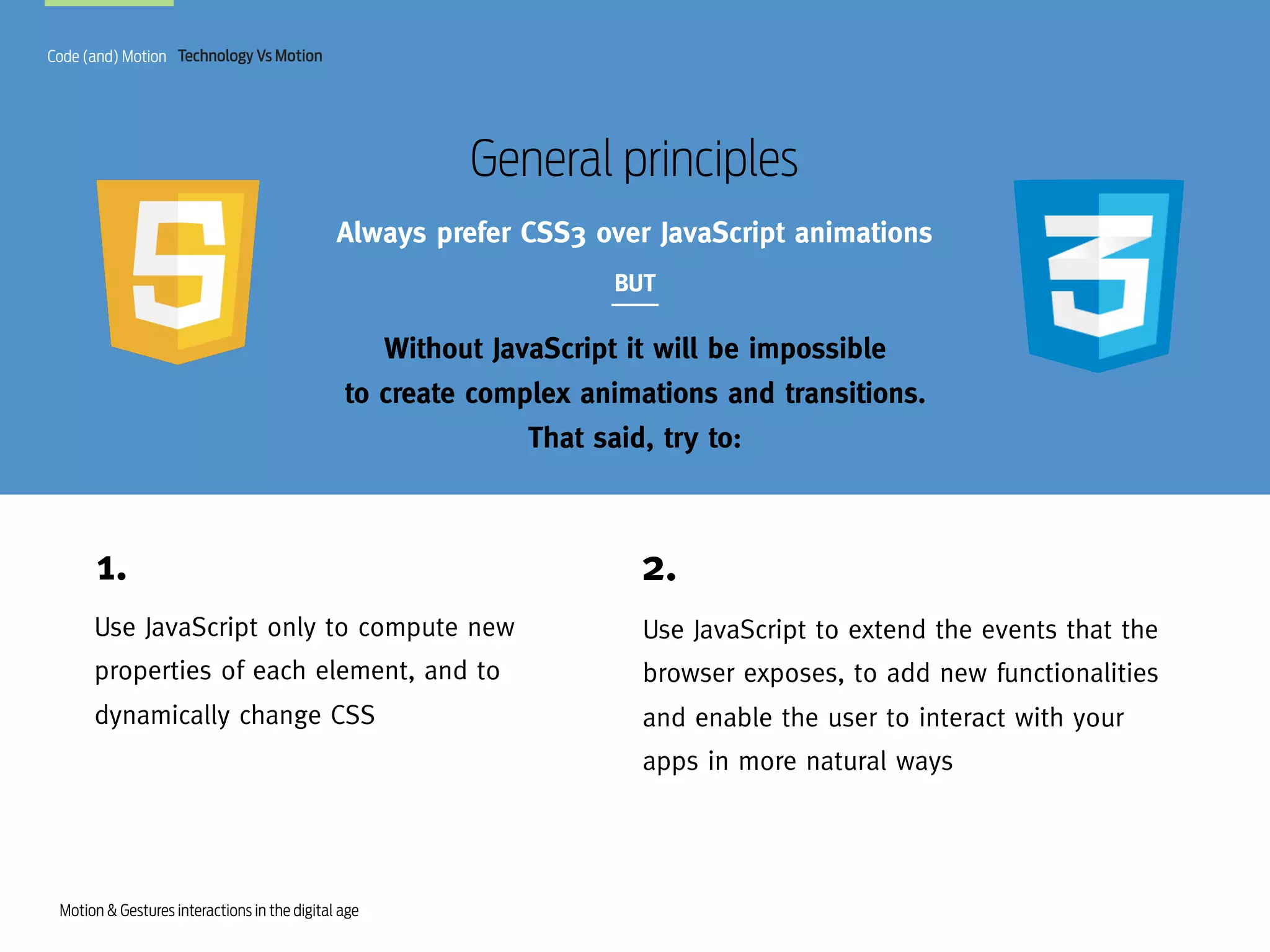 Code (and) Motion Technology Vs Motion

General principles
Always prefer CSS3 over JavaScript animations
BUT

Without JavaScript it will be impossible
to create complex animations and transitions.
That said, try to:

1.

2.

Use JavaScript only to compute new

Use JavaScript to extend the events that the

properties of each element, and to

browser exposes, to add new functionalities

dynamically change CSS

and enable the user to interact with your
apps in more natural ways

Motion & Gestures interactions in the digital age

 