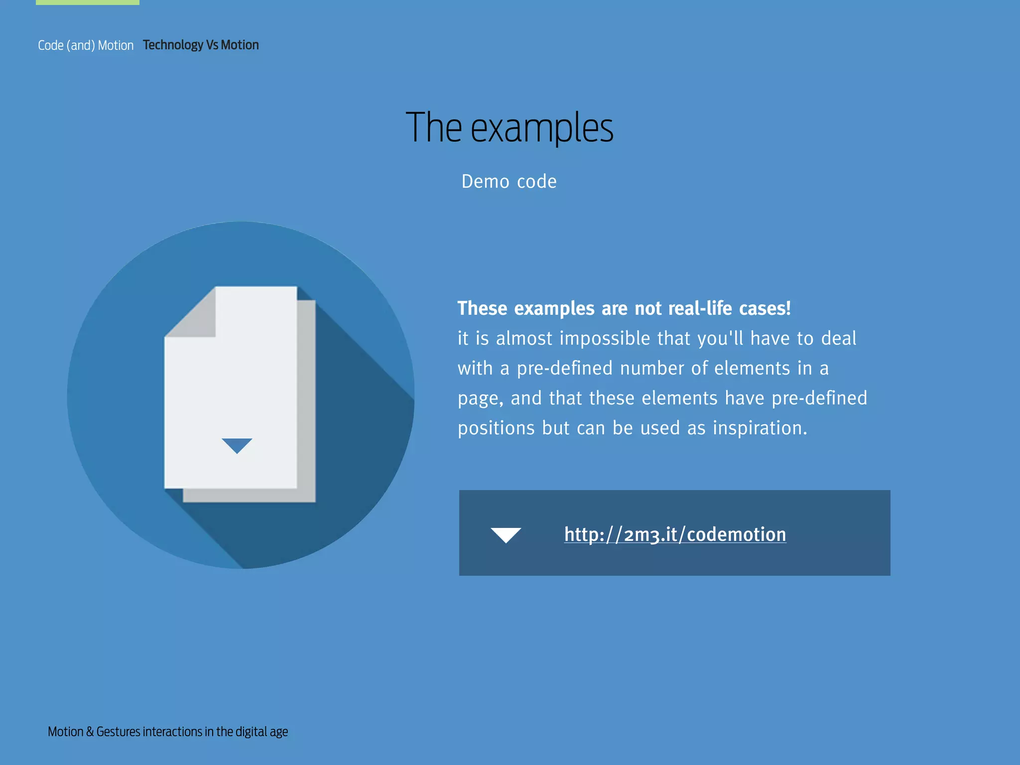 Code (and) Motion Technology Vs Motion

The examples
Demo code

These examples are not real-life cases!
it is almost impossible that you'll have to deal
with a pre-defined number of elements in a
page, and that these elements have pre-defined
positions but can be used as inspiration.

http://2m3.it/codemotion

Motion & Gestures interactions in the digital age

 