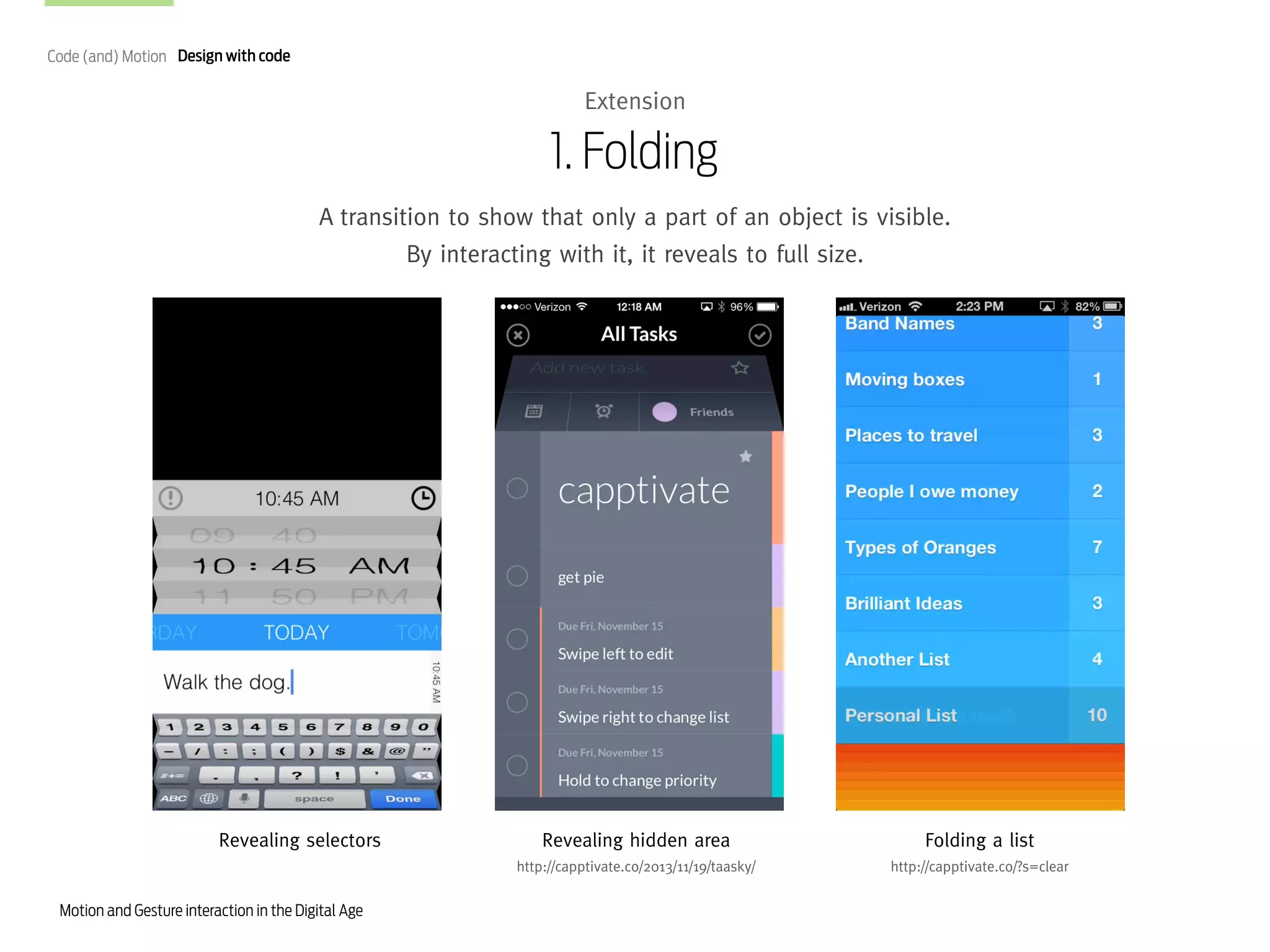 Code (and) Motion Design with code

Extension

1. Folding
A transition to show that only a part of an object is visible.
By interacting with it, it reveals to full size.

Revealing selectors

Folding a list

http://capptivate.co/2013/11/19/taasky/

Motion and Gesture interaction in the Digital Age

Revealing hidden area

http://capptivate.co/?s=clear

 