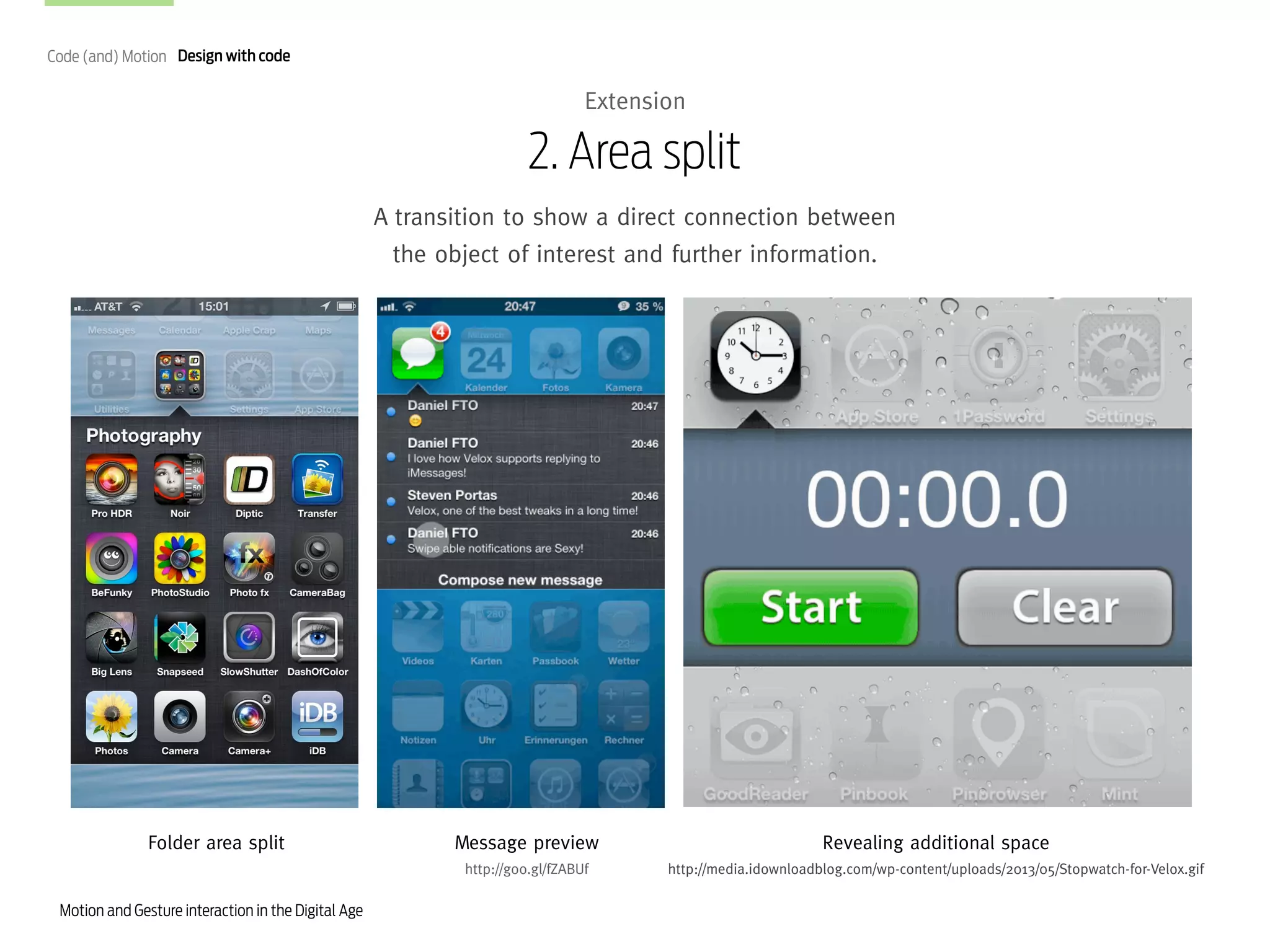 Code (and) Motion Design with code

Extension

2. Area split
A transition to show a direct connection between
the object of interest and further information.

Folder area split

Revealing additional space

http://goo.gl/fZABUf

Motion and Gesture interaction in the Digital Age

Message preview

http://media.idownloadblog.com/wp-content/uploads/2013/05/Stopwatch-for-Velox.gif

 
