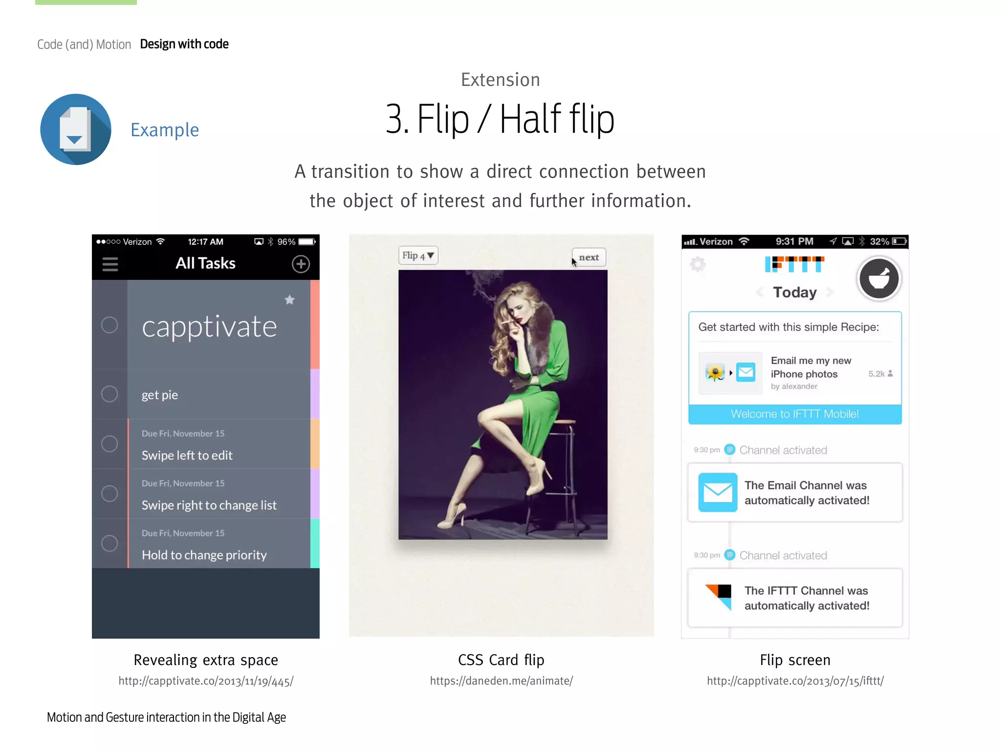 Code (and) Motion Design with code

Extension
Example

3. Flip / Half flip
A transition to show a direct connection between
the object of interest and further information.

Revealing extra space

CSS Card flip

Flip screen

http://capptivate.co/2013/11/19/445/

https://daneden.me/animate/

http://capptivate.co/2013/07/15/ifttt/

Motion and Gesture interaction in the Digital Age

 