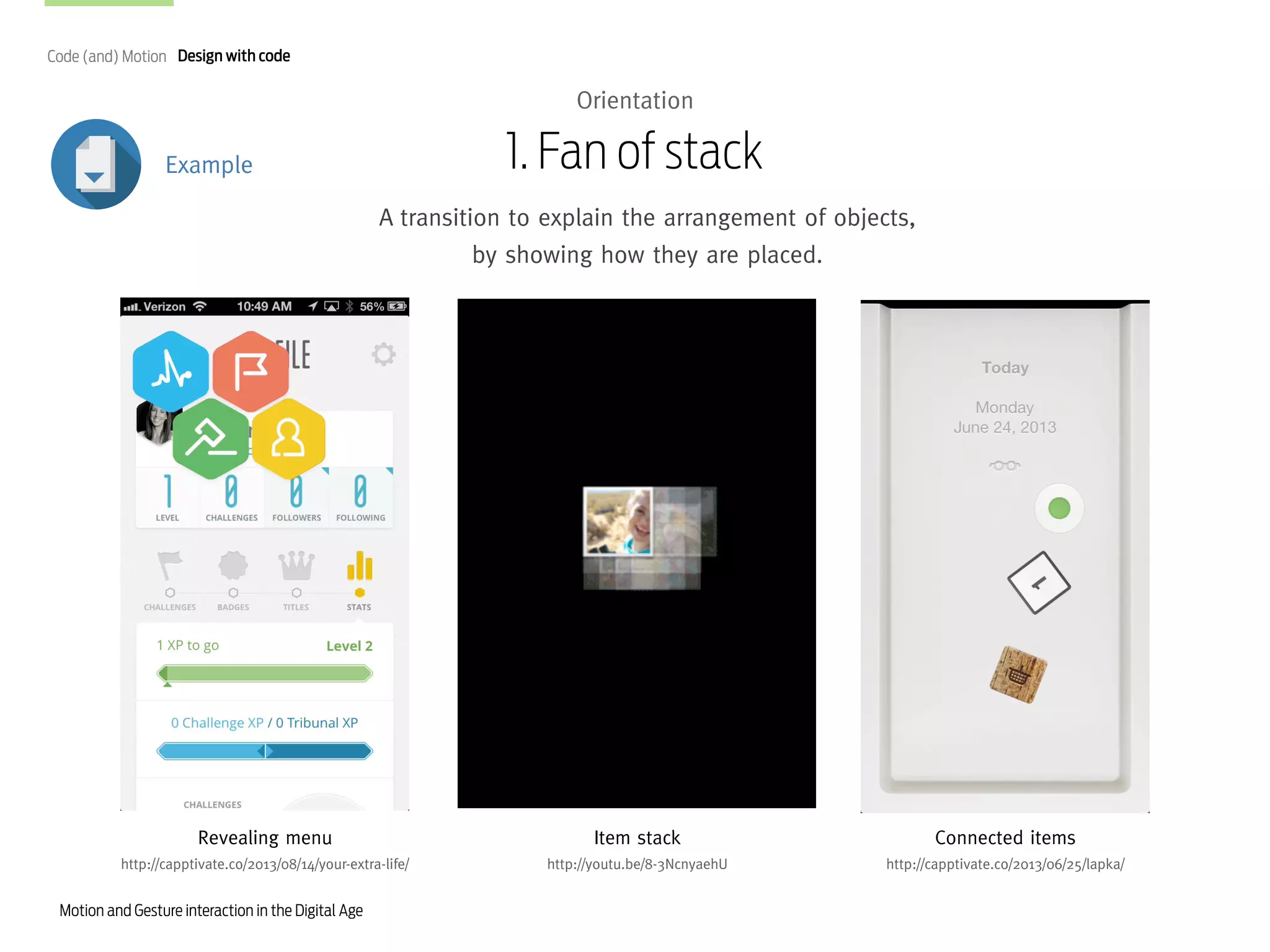 Code (and) Motion Design with code

Orientation

1. Fan of stack

Example

A transition to explain the arrangement of objects,
by showing how they are placed.

Revealing menu

Item stack

Connected items

http://capptivate.co/2013/08/14/your-extra-life/

http://youtu.be/8-3NcnyaehU

http://capptivate.co/2013/06/25/lapka/

Motion and Gesture interaction in the Digital Age

 
