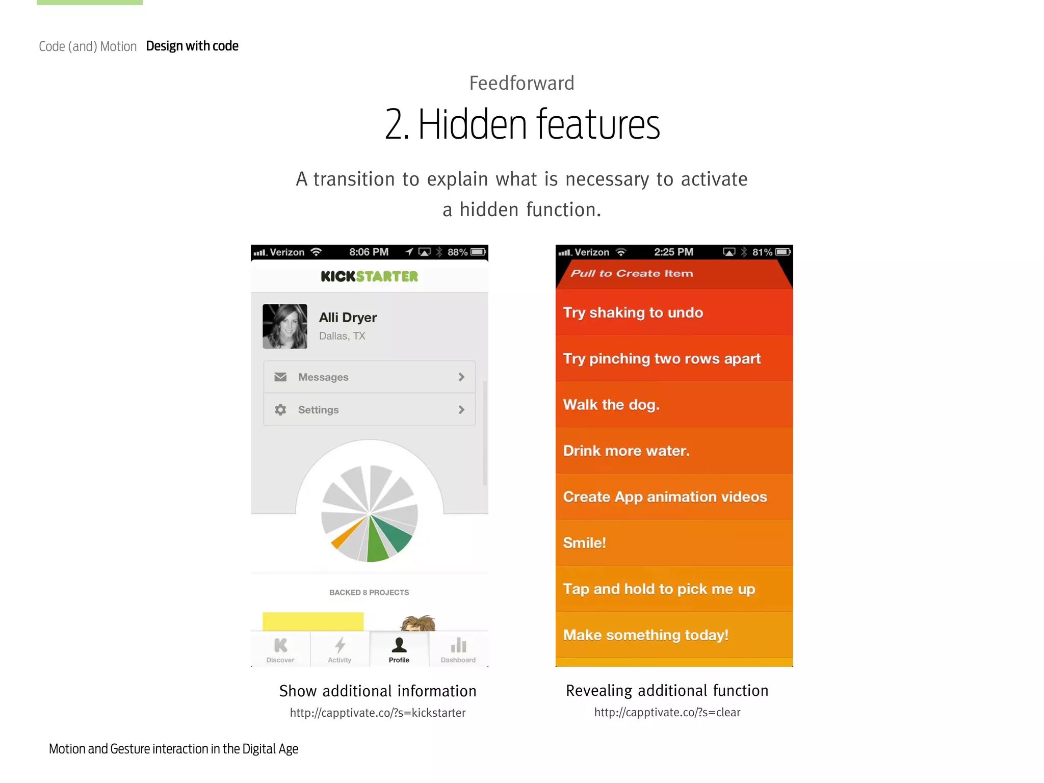 Code (and) Motion Design with code

Feedforward

2. Hidden features
A transition to explain what is necessary to activate
a hidden function.

Show additional information

Revealing additional function

http://capptivate.co/?s=kickstarter

http://capptivate.co/?s=clear

Motion and Gesture interaction in the Digital Age

 