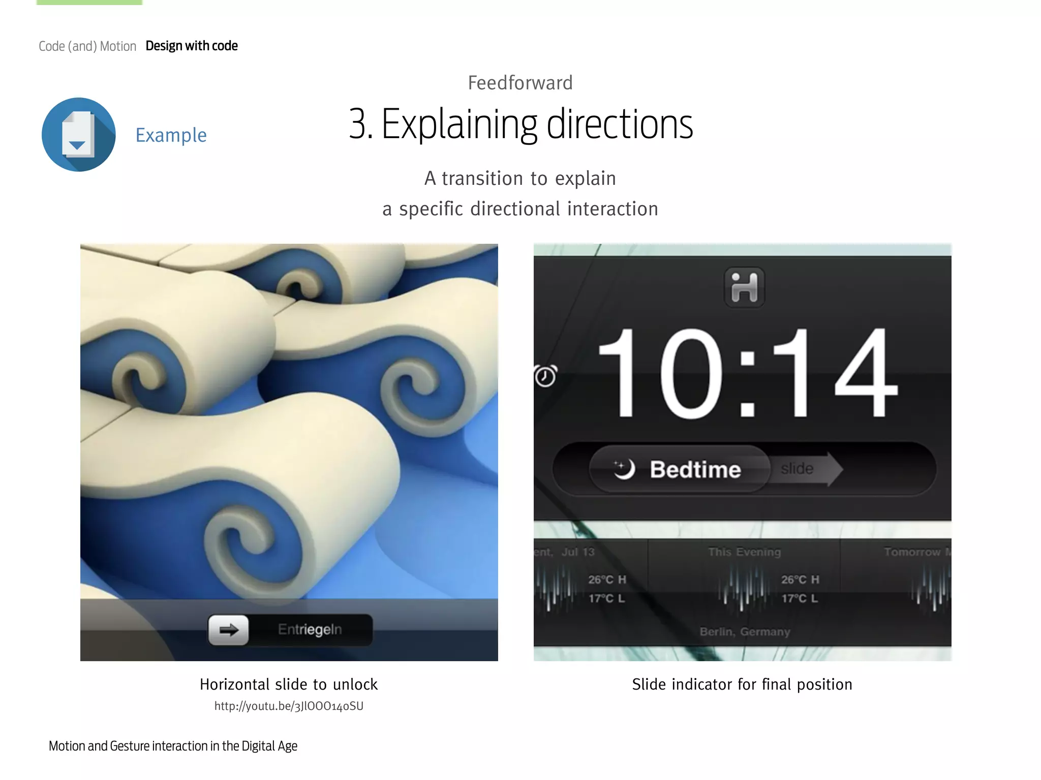 Code (and) Motion Design with code

Feedforward

3. Explaining directions

Example

A transition to explain
a specific directional interaction

Horizontal slide to unlock
http://youtu.be/3JlOOO14oSU

Motion and Gesture interaction in the Digital Age

Slide indicator for final position

 