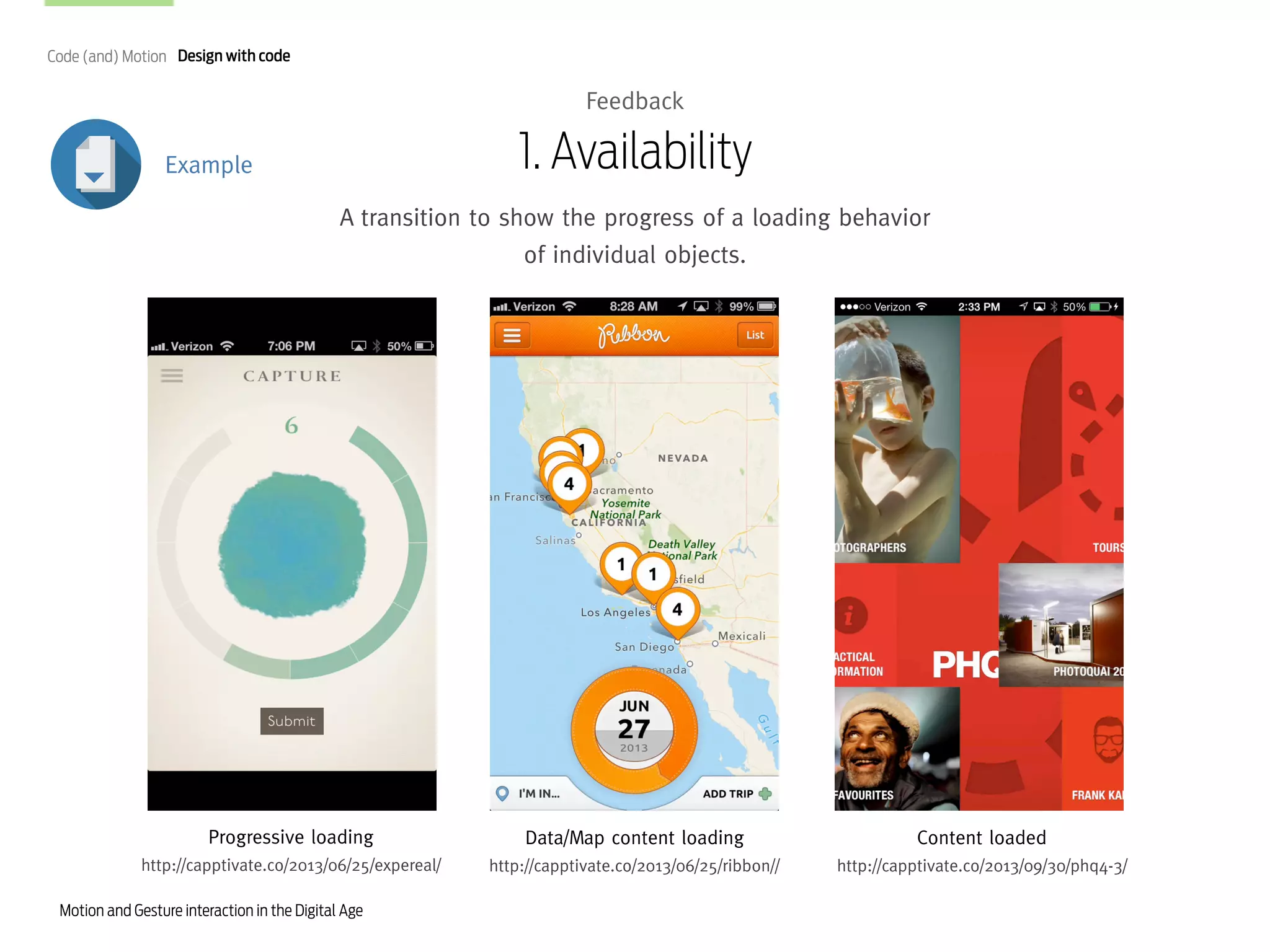 Code (and) Motion Design with code

Feedback

1. Availability

Example

A transition to show the progress of a loading behavior
of individual objects.

Progressive loading

Data/Map content loading

Content loaded

http://capptivate.co/2013/06/25/expereal/

http://capptivate.co/2013/06/25/ribbon//

http://capptivate.co/2013/09/30/phq4-3/

Motion and Gesture interaction in the Digital Age

 