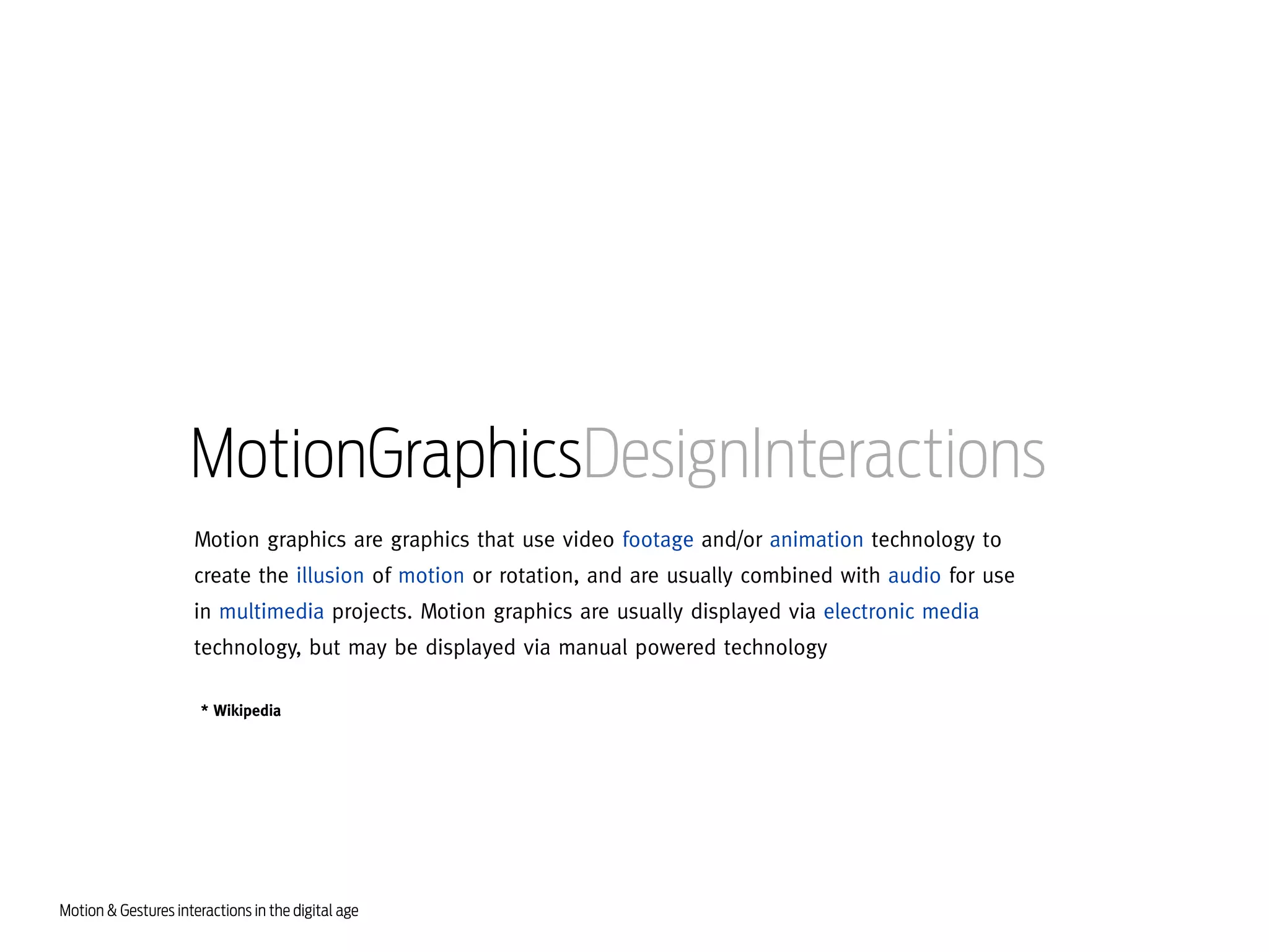 MotionGraphicsDesignInteractions
Motion graphics are graphics that use video footage and/or animation technology to
create the illusion of motion or rotation, and are usually combined with audio for use
in multimedia projects. Motion graphics are usually displayed via electronic media
technology, but may be displayed via manual powered technology
* Wikipedia

Motion & Gestures interactions in the digital age

 