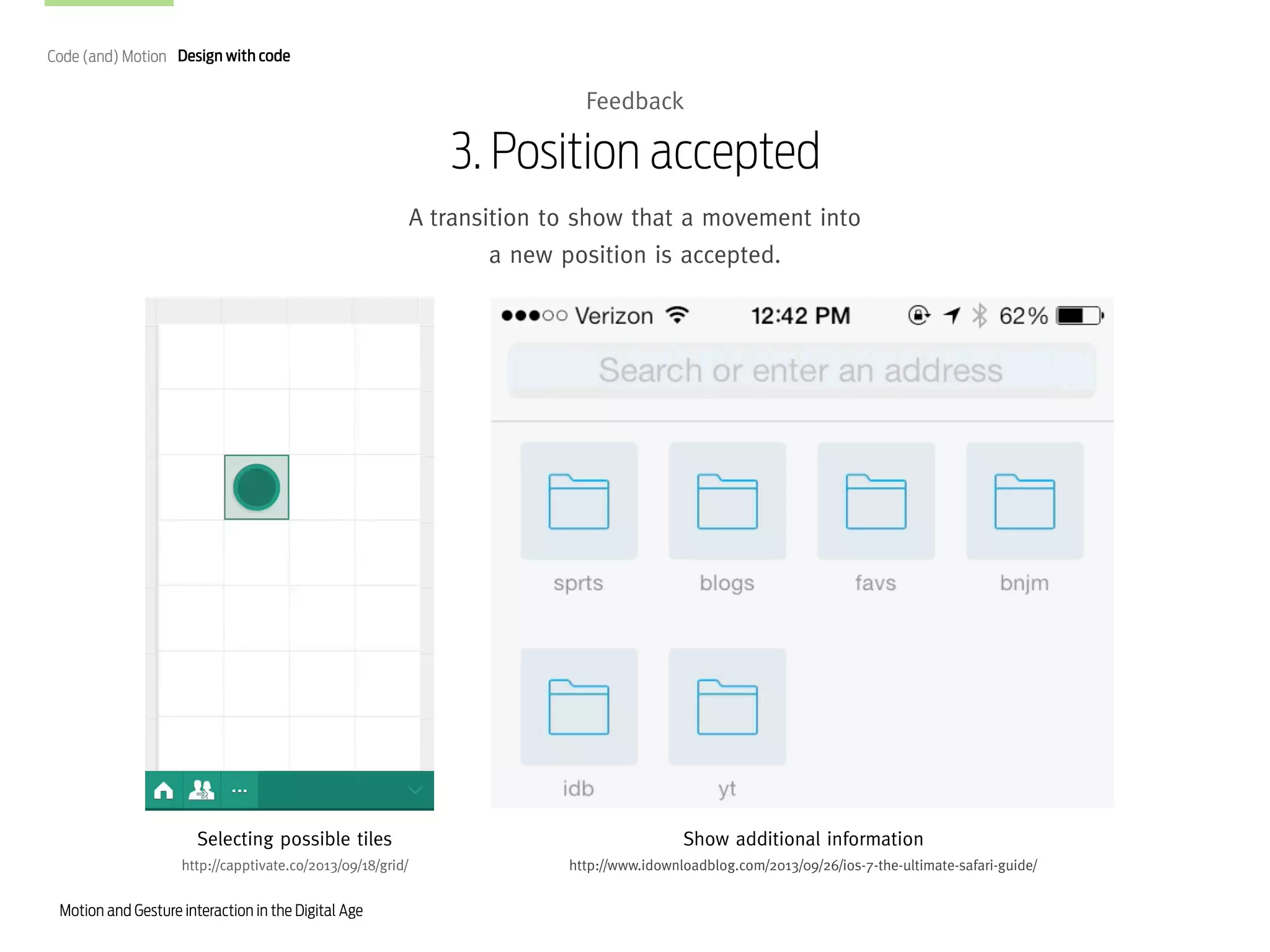 Code (and) Motion Design with code

Feedback

3. Position accepted
A transition to show that a movement into
a new position is accepted.

Selecting possible tiles

Show additional information

http://capptivate.co/2013/09/18/grid/

http://www.idownloadblog.com/2013/09/26/ios-7-the-ultimate-safari-guide/

Motion and Gesture interaction in the Digital Age

 