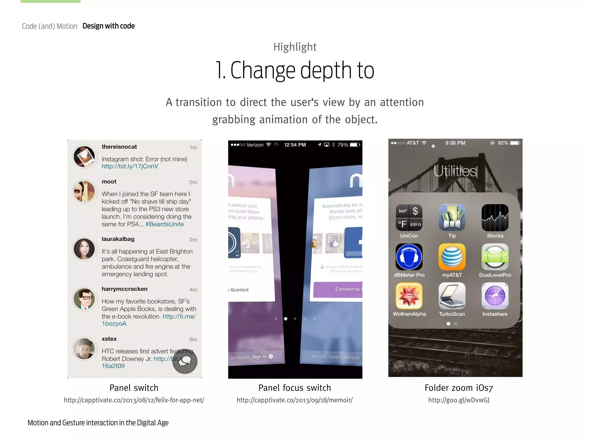 Code (and) Motion Design with code

Highlight

1. Change depth to
A transition to direct the user‘s view by an attention
grabbing animation of the object.

Panel switch

Panel focus switch

Folder zoom iOs7

http://capptivate.co/2013/08/12/felix-for-app-net/

http://capptivate.co/2013/09/18/memoir/

http://goo.gl/wDvwGJ

Motion and Gesture interaction in the Digital Age

 