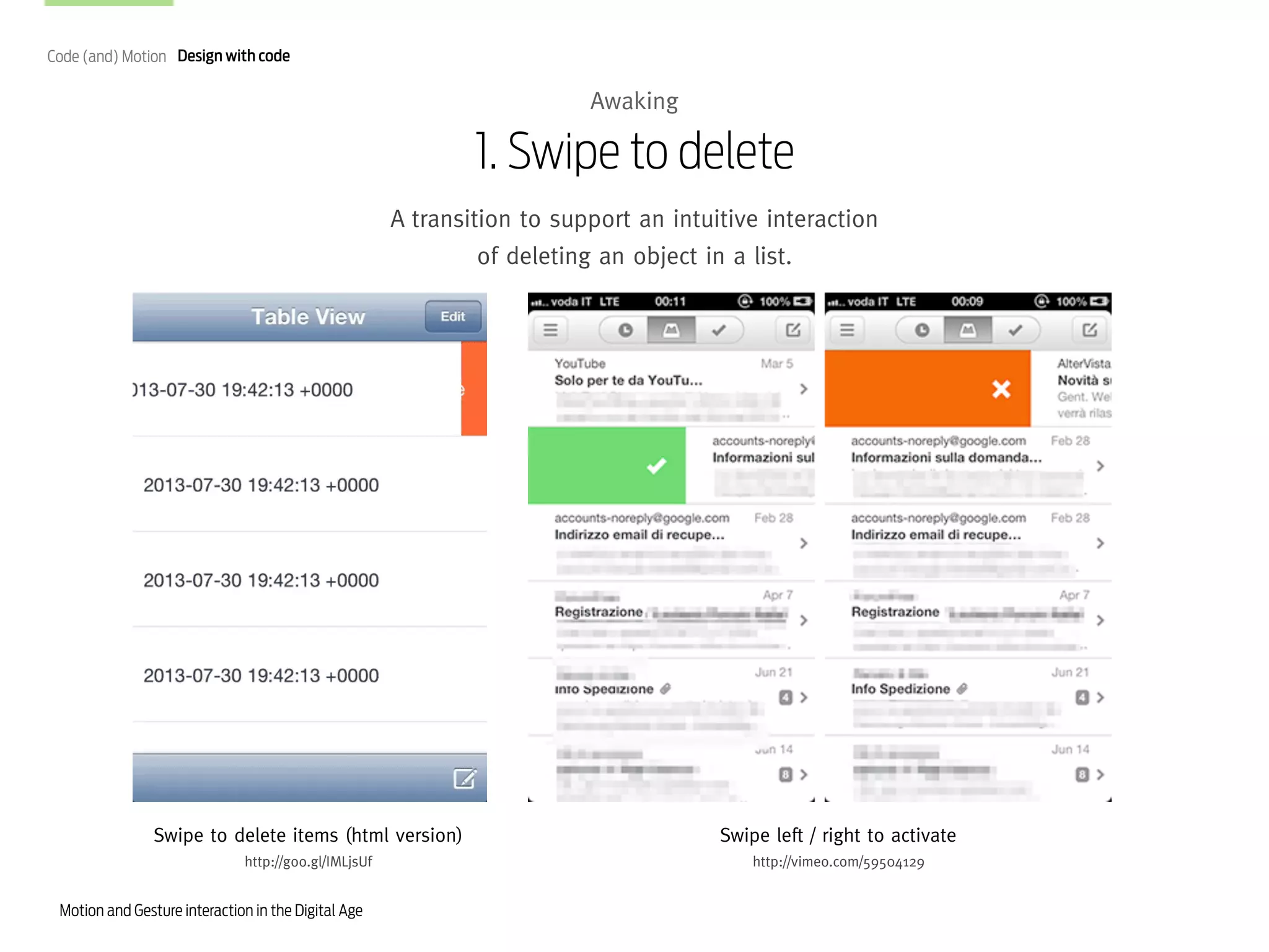 Code (and) Motion Design with code

Awaking

1. Swipe to delete
A transition to support an intuitive interaction
of deleting an object in a list.

Swipe to delete items (html version)

Swipe left / right to activate

http://goo.gl/IMLjsUf

http://vimeo.com/59504129

Motion and Gesture interaction in the Digital Age

 