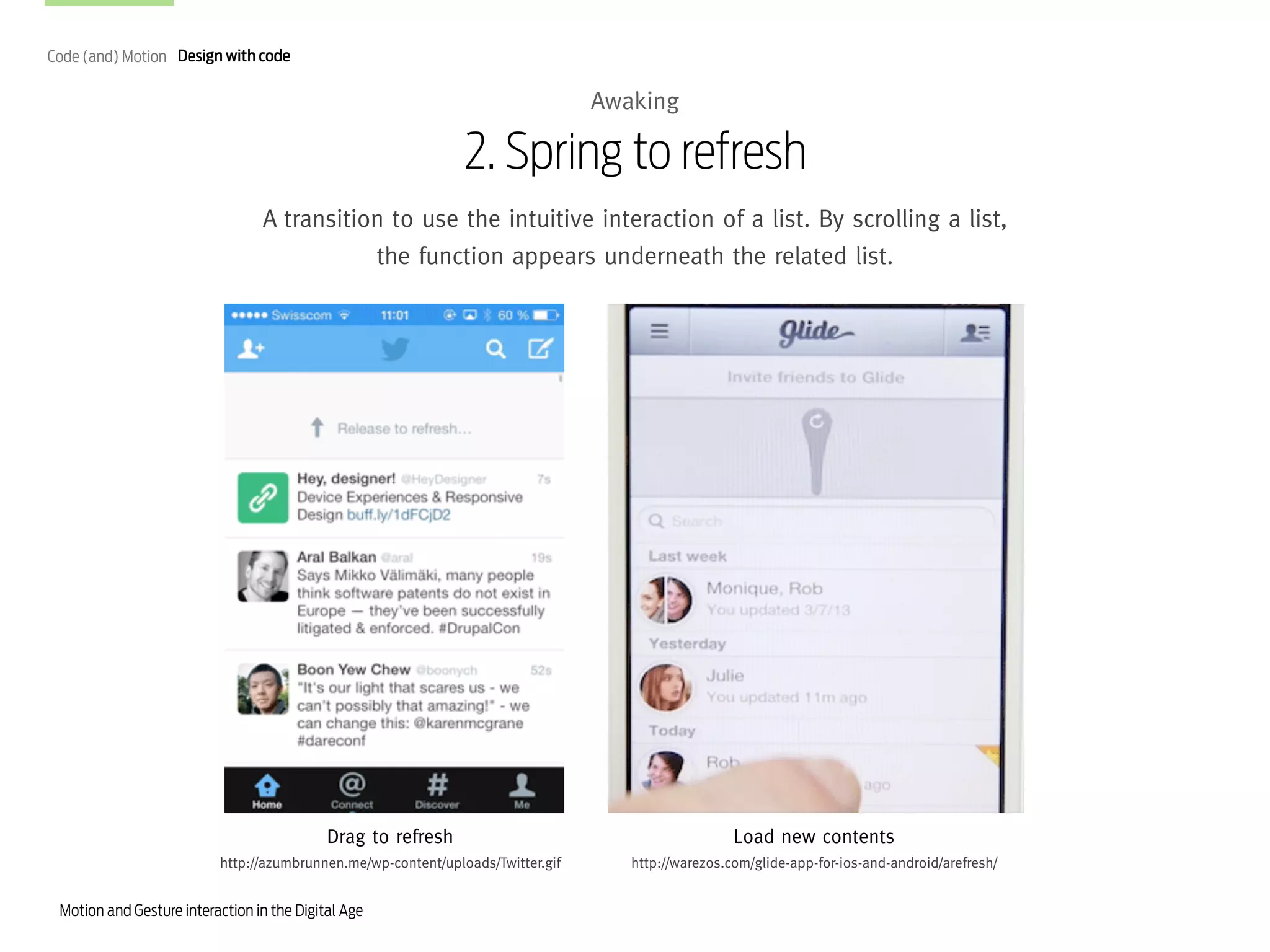 Code (and) Motion Design with code

Awaking

2. Spring to refresh
A transition to use the intuitive interaction of a list. By scrolling a list,
the function appears underneath the related list.

Drag to refresh

Load new contents

http://azumbrunnen.me/wp-content/uploads/Twitter.gif

http://warezos.com/glide-app-for-ios-and-android/arefresh/

Motion and Gesture interaction in the Digital Age

 