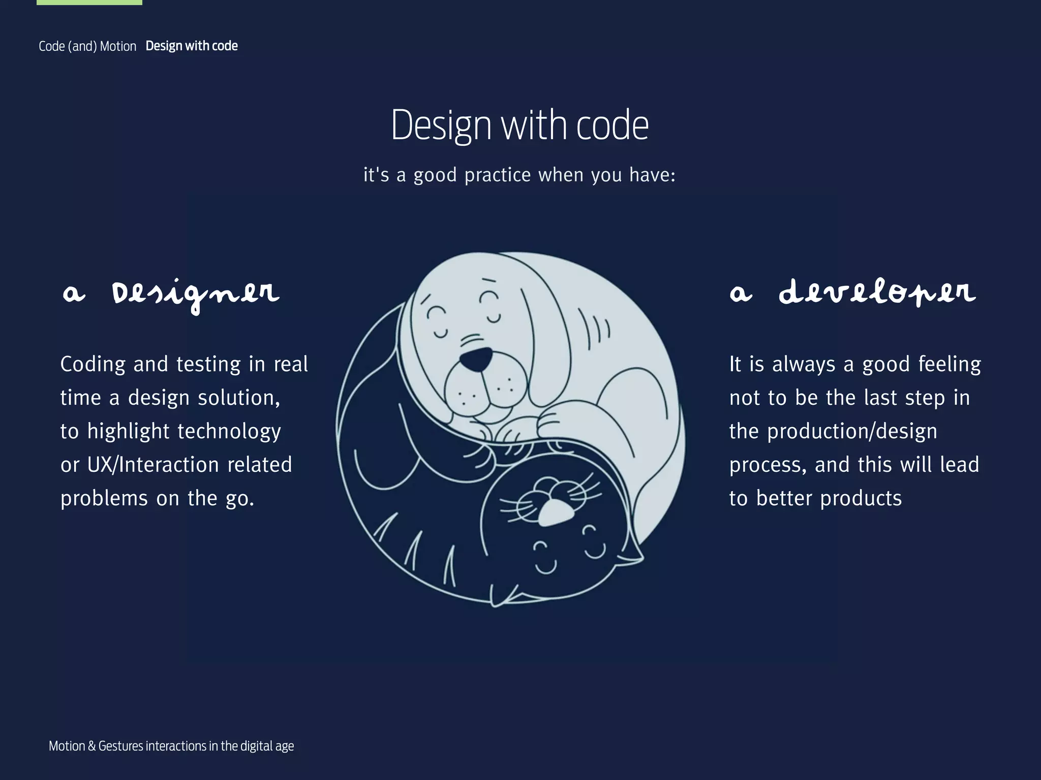 Code (and) Motion Design with code

Design with code
it's a good practice when you have:

a Designer

a developer

Coding and testing in real
time a design solution,
to highlight technology
or UX/Interaction related
problems on the go.

It is always a good feeling
not to be the last step in
the production/design
process, and this will lead
to better products

Motion & Gestures interactions in the digital age

 