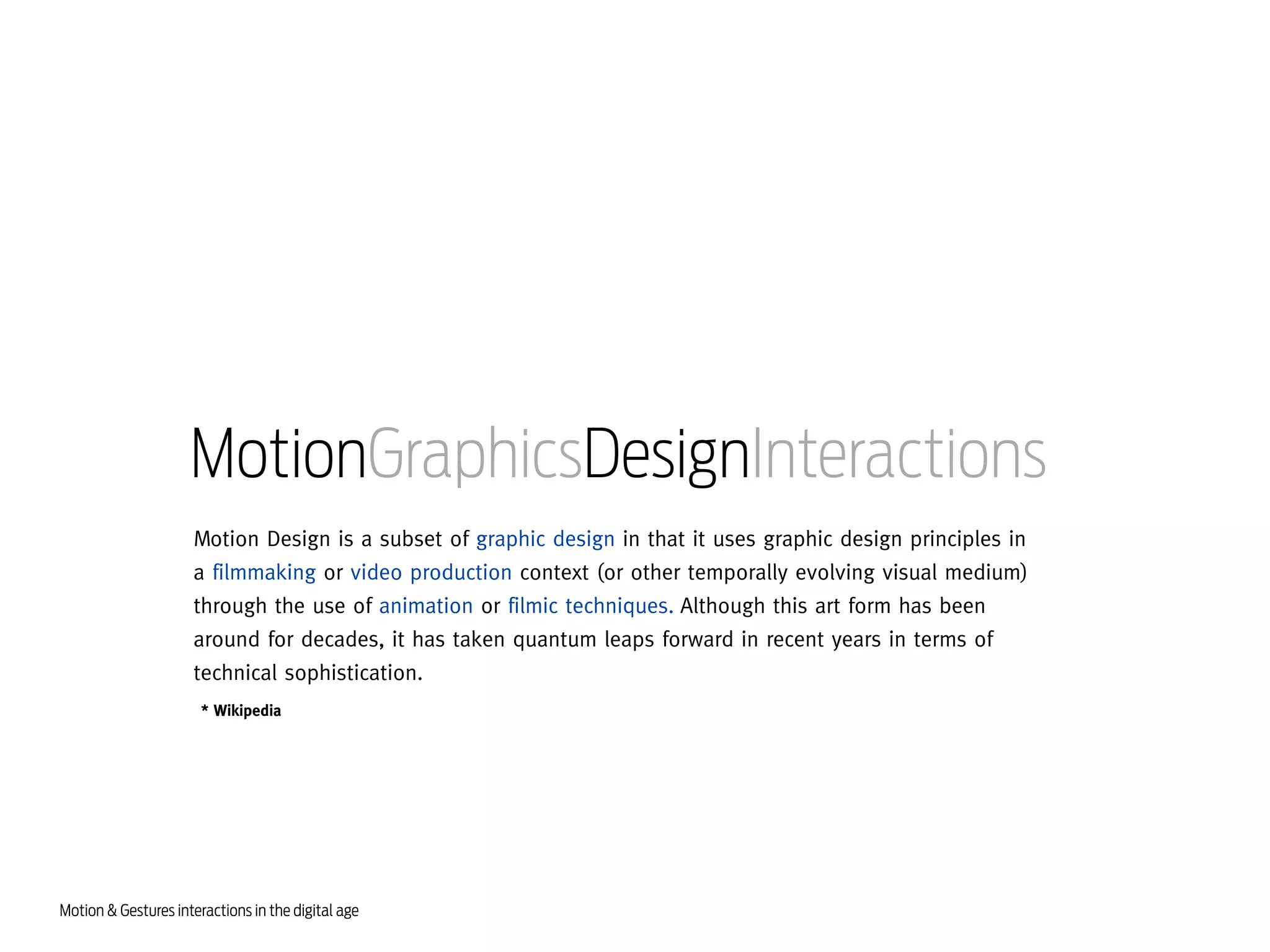 MotionGraphicsDesignInteractions
Motion Design is a subset of graphic design in that it uses graphic design principles in
a filmmaking or video production context (or other temporally evolving visual medium)
through the use of animation or filmic techniques. Although this art form has been
around for decades, it has taken quantum leaps forward in recent years in terms of
technical sophistication.
* Wikipedia

Motion & Gestures interactions in the digital age

 