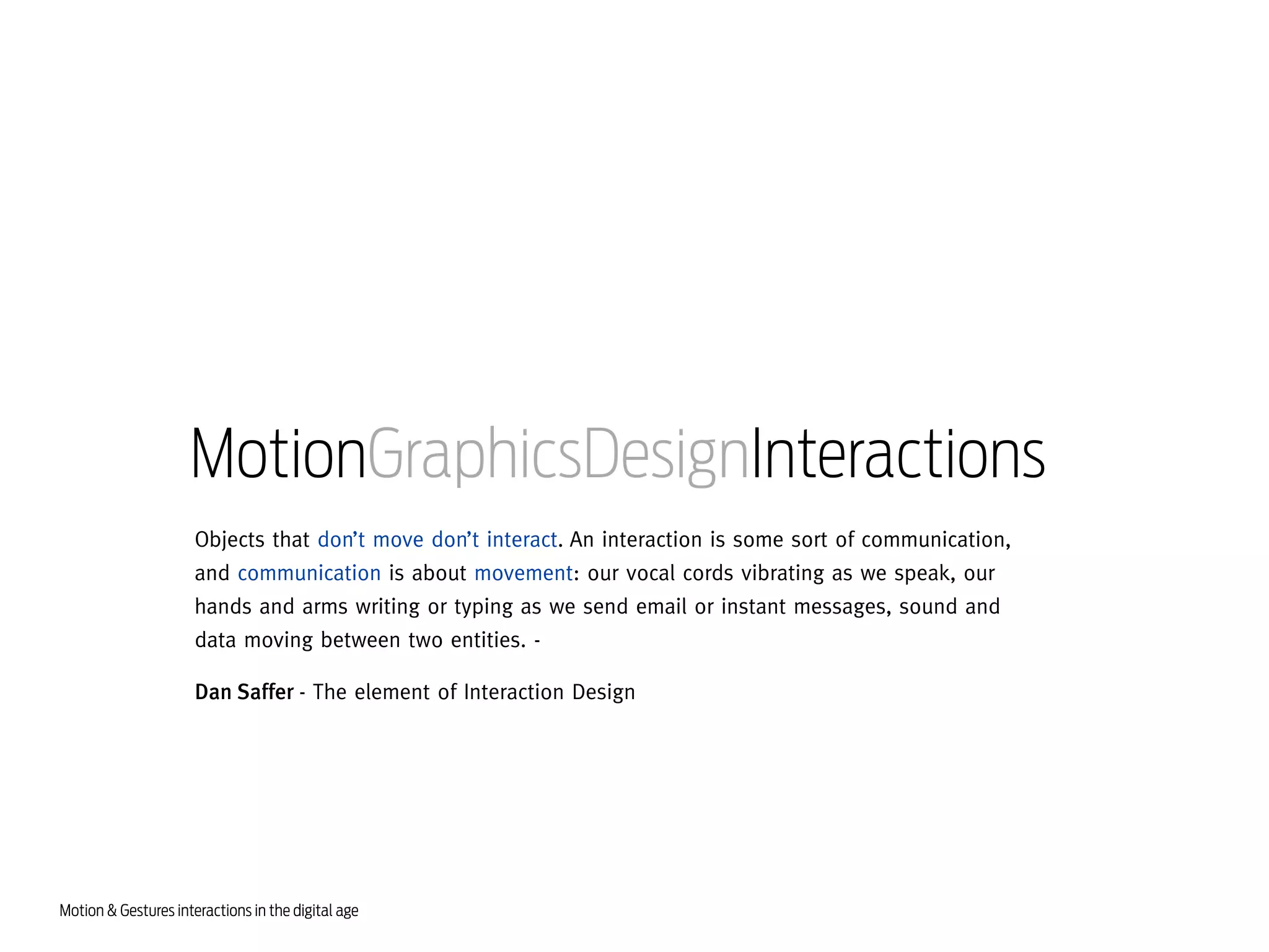 MotionGraphicsDesignInteractions
Objects that don’t move don’t interact. An interaction is some sort of communication,
and communication is about movement: our vocal cords vibrating as we speak, our
hands and arms writing or typing as we send email or instant messages, sound and
data moving between two entities. Dan Saffer - The element of Interaction Design

Motion & Gestures interactions in the digital age

 