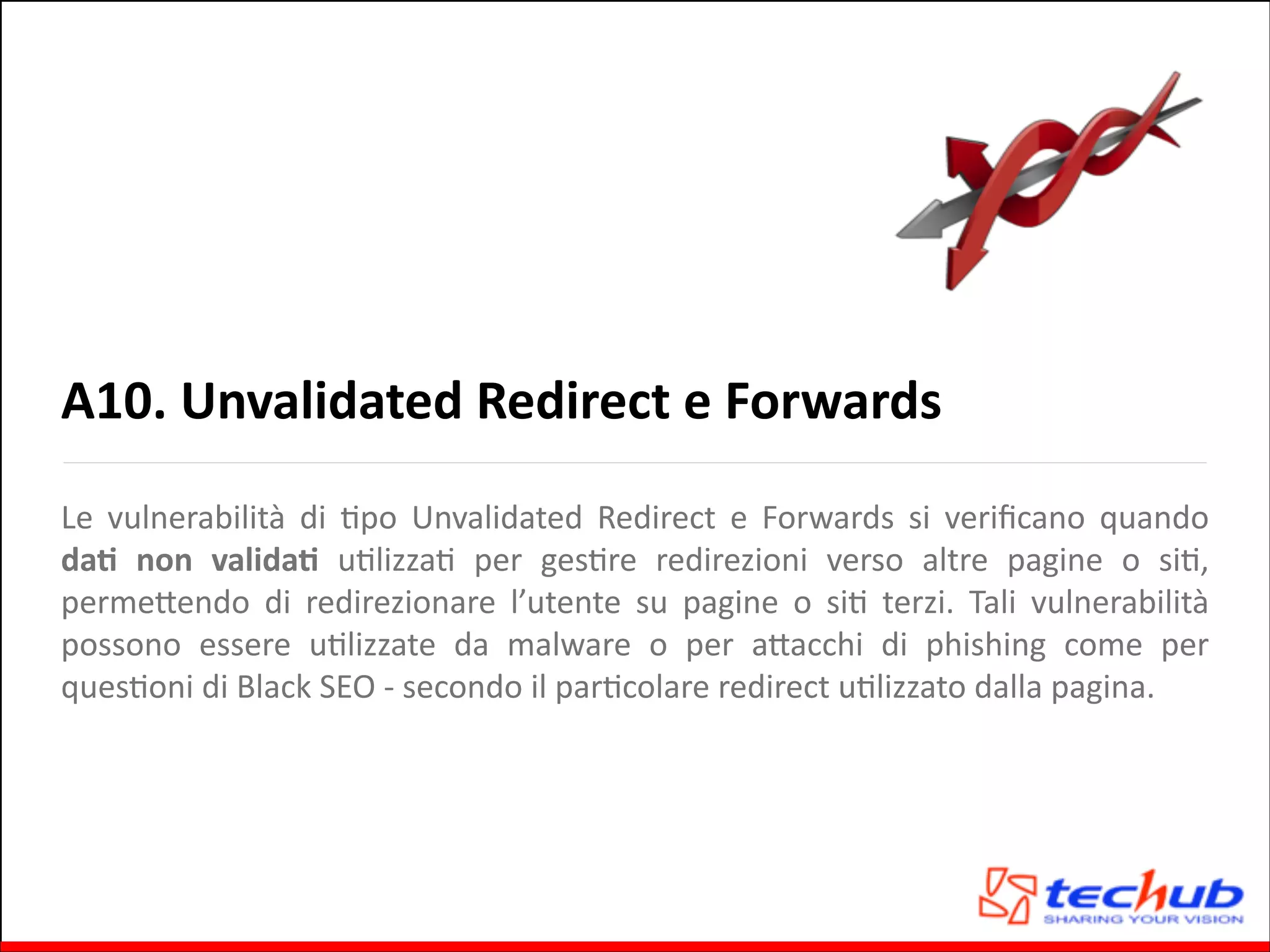 A10.	
  Unvalidated	
  Redirect	
  e	
  Forwards
Le	
   vulnerabilità	
   di	
   Gpo	
   Unvalidated	
   Redirect	
   e	
   Forwards	
   si	
   veriﬁcano	
   quando	
  
daO	
   non	
   validaO	
   uGlizzaG	
   per	
   gesGre	
   redirezioni	
   verso	
   altre	
   pagine	
   o	
   siG,	
  
permeQendo	
   di	
   redirezionare	
   l’utente	
   su	
   pagine	
   o	
   siG	
   terzi.	
   Tali	
   vulnerabilità	
  
possono	
   essere	
   uGlizzate	
   da	
   malware	
   o	
   per	
   aQacchi	
   di	
   phishing	
   come	
   per	
  
quesGoni	
  di	
  Black	
  SEO	
  -­‐	
  secondo	
  il	
  parGcolare	
  redirect	
  uGlizzato	
  dalla	
  pagina.	
  

 