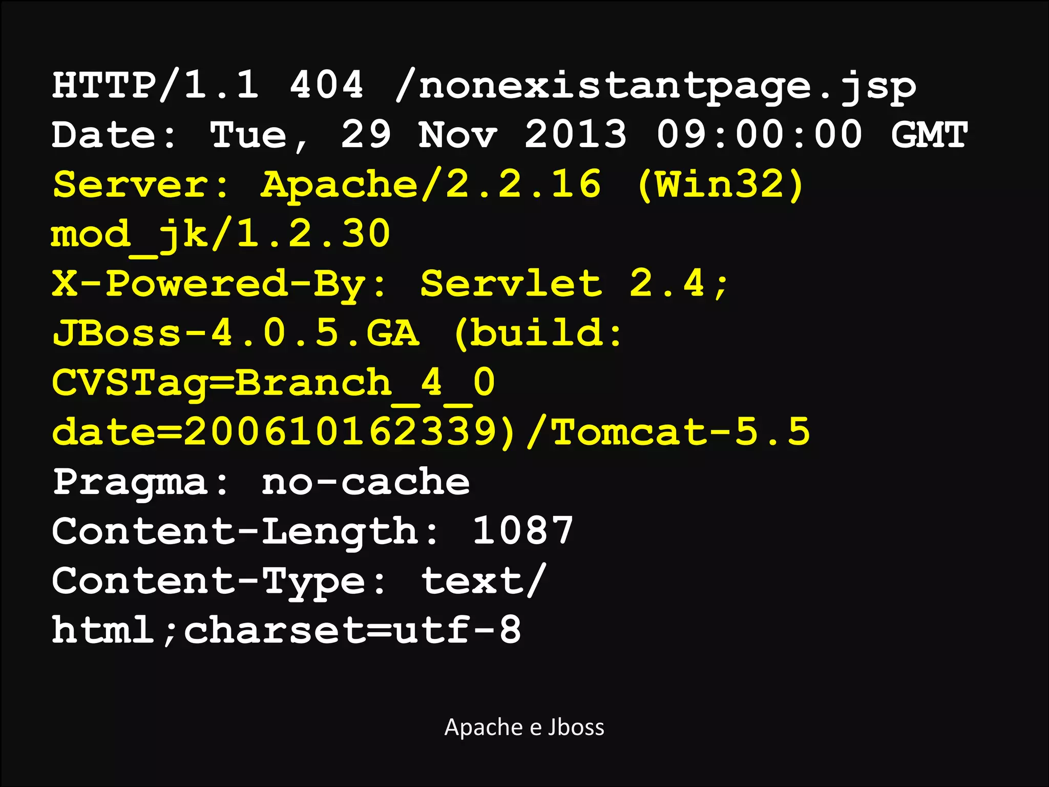 HTTP/1.1 404 /nonexistantpage.jsp
Date: Tue, 29 Nov 2013 09:00:00 GMT
Server: Apache/2.2.16 (Win32)
mod_jk/1.2.30
X-Powered-By: Servlet 2.4;
JBoss-4.0.5.GA (build:
CVSTag=Branch_4_0
date=200610162339)/Tomcat-5.5
Pragma: no-cache
Content-Length: 1087
Content-Type: text/
html;charset=utf-8
Apache	
  e	
  Jboss

 