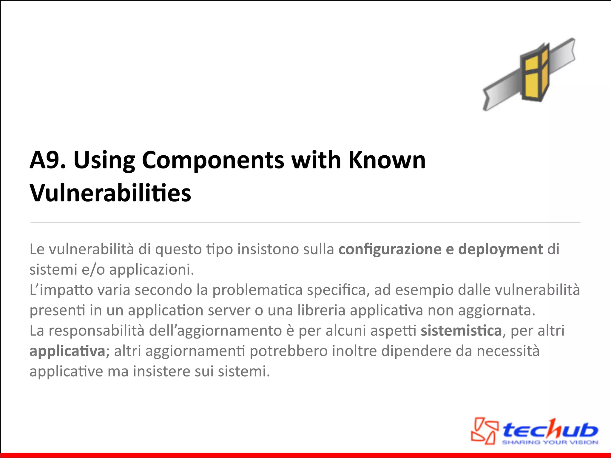 A9.	
  Using	
  Components	
  with	
  Known	
  
VulnerabiliOes
Le	
  vulnerabilità	
  di	
  questo	
  Gpo	
  insistono	
  sulla	
  conﬁgurazione	
  e	
  deployment	
  di	
  
sistemi	
  e/o	
  applicazioni.	
  	
  
L’impaQo	
  varia	
  secondo	
  la	
  problemaGca	
  speciﬁca,	
  ad	
  esempio	
  dalle	
  vulnerabilità	
  
presenG	
  in	
  un	
  applicaGon	
  server	
  o	
  una	
  libreria	
  applicaGva	
  non	
  aggiornata.	
  
La	
  responsabilità	
  dell’aggiornamento	
  è	
  per	
  alcuni	
  aspeZ	
  sistemisOca,	
  per	
  altri	
  
applicaOva;	
  altri	
  aggiornamenG	
  potrebbero	
  inoltre	
  dipendere	
  da	
  necessità	
  
applicaGve	
  ma	
  insistere	
  sui	
  sistemi.

 
