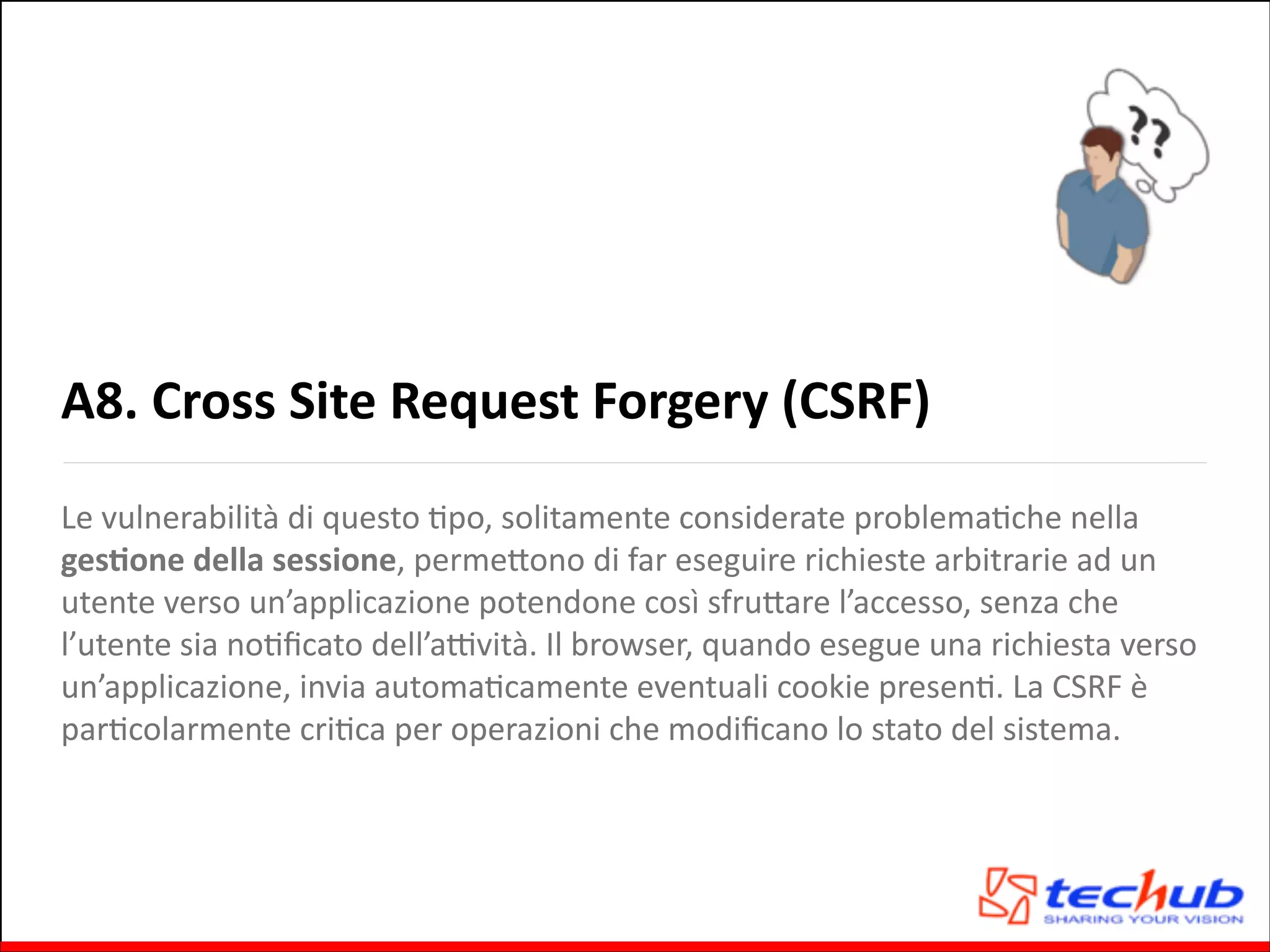 A8.	
  Cross	
  Site	
  Request	
  Forgery	
  (CSRF)
Le	
  vulnerabilità	
  di	
  questo	
  Gpo,	
  solitamente	
  considerate	
  problemaGche	
  nella	
  
gesOone	
  della	
  sessione,	
  permeQono	
  di	
  far	
  eseguire	
  richieste	
  arbitrarie	
  ad	
  un	
  
utente	
  verso	
  un’applicazione	
  potendone	
  così	
  sfruQare	
  l’accesso,	
  senza	
  che	
  
l’utente	
  sia	
  noGﬁcato	
  dell’aZvità.	
  Il	
  browser,	
  quando	
  esegue	
  una	
  richiesta	
  verso	
  
un’applicazione,	
  invia	
  automaGcamente	
  eventuali	
  cookie	
  presenG.	
  La	
  CSRF	
  è	
  
parGcolarmente	
  criGca	
  per	
  operazioni	
  che	
  modiﬁcano	
  lo	
  stato	
  del	
  sistema.

 