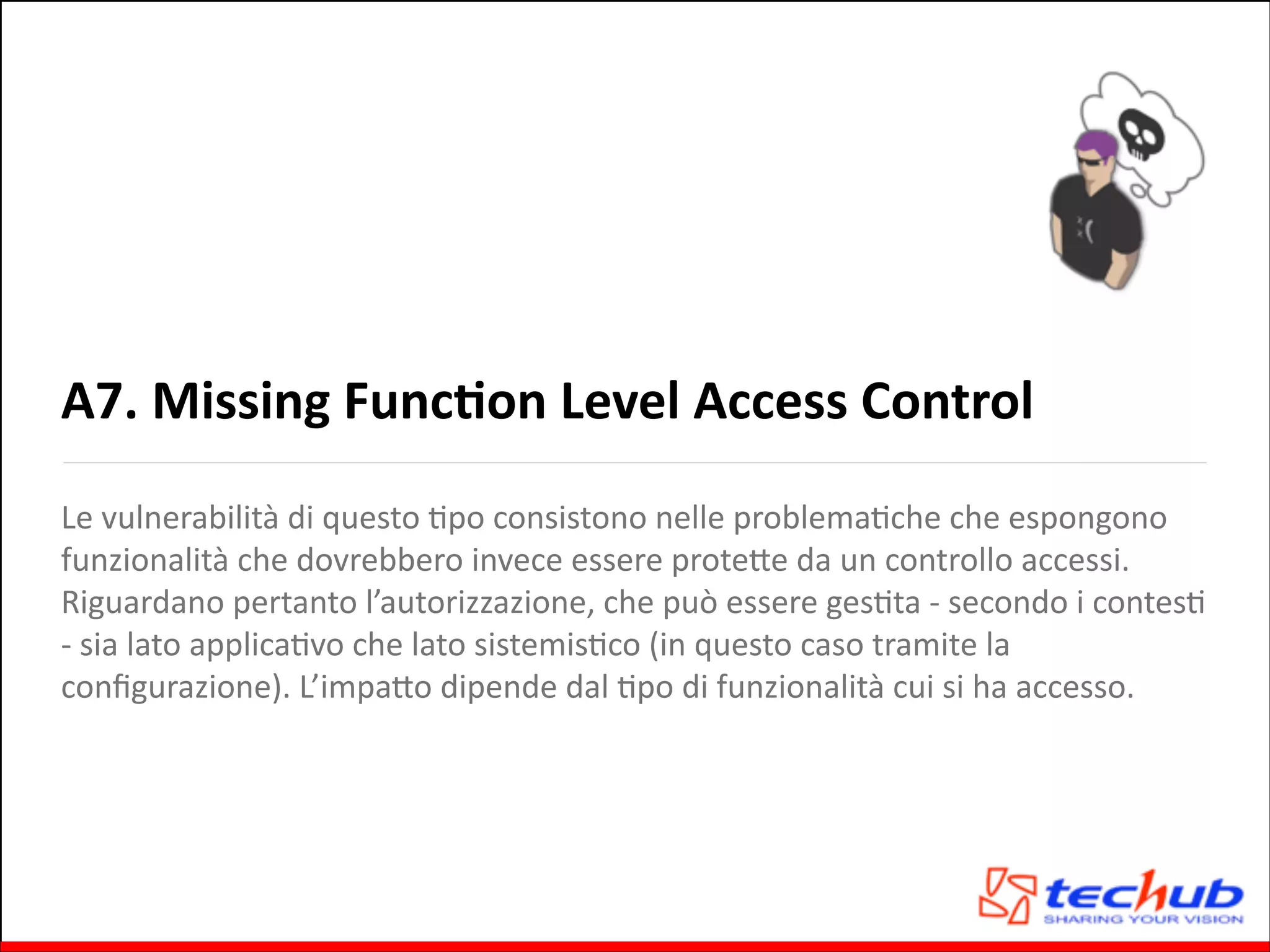 A7.	
  Missing	
  FuncOon	
  Level	
  Access	
  Control
Le	
  vulnerabilità	
  di	
  questo	
  Gpo	
  consistono	
  nelle	
  problemaGche	
  che	
  espongono	
  
funzionalità	
  che	
  dovrebbero	
  invece	
  essere	
  proteQe	
  da	
  un	
  controllo	
  accessi.	
  
Riguardano	
  pertanto	
  l’autorizzazione,	
  che	
  può	
  essere	
  gesGta	
  -­‐	
  secondo	
  i	
  contesG	
  
-­‐	
  sia	
  lato	
  applicaGvo	
  che	
  lato	
  sistemisGco	
  (in	
  questo	
  caso	
  tramite	
  la	
  
conﬁgurazione).	
  L’impaQo	
  dipende	
  dal	
  Gpo	
  di	
  funzionalità	
  cui	
  si	
  ha	
  accesso.

 