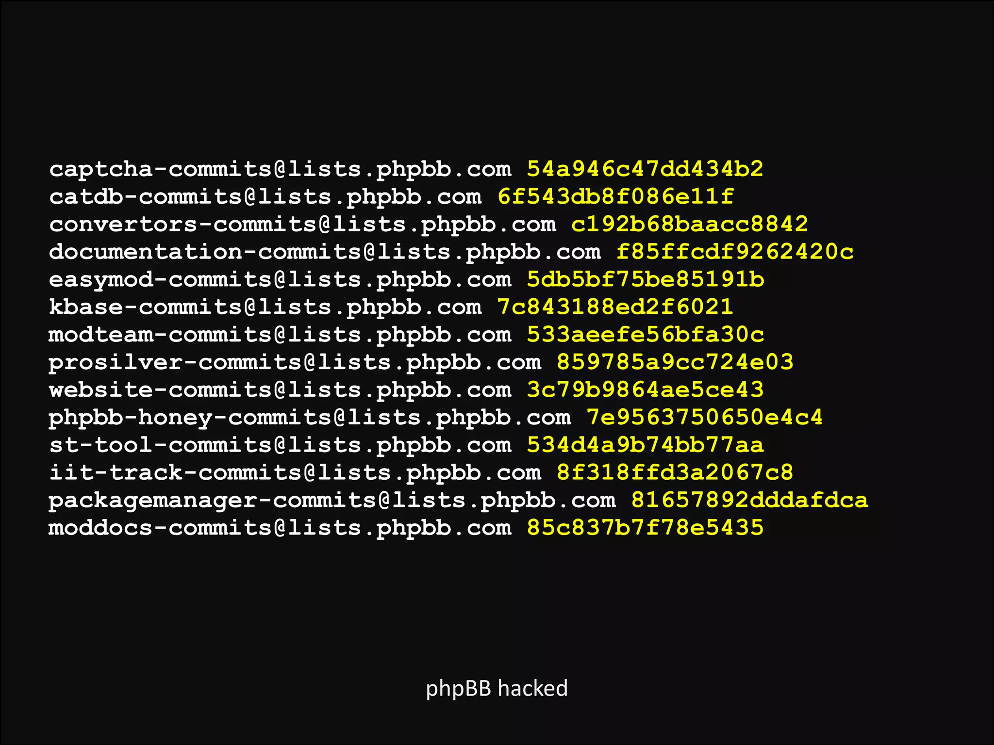 captcha-commits@lists.phpbb.com 54a946c47dd434b2  
catdb-commits@lists.phpbb.com 6f543db8f086e11f  
convertors-commits@lists.phpbb.com c192b68baacc8842  
documentation-commits@lists.phpbb.com f85ffcdf9262420c  
easymod-commits@lists.phpbb.com 5db5bf75be85191b  
kbase-commits@lists.phpbb.com 7c843188ed2f6021  
modteam-commits@lists.phpbb.com 533aeefe56bfa30c  
prosilver-commits@lists.phpbb.com 859785a9cc724e03  
website-commits@lists.phpbb.com 3c79b9864ae5ce43  
phpbb-honey-commits@lists.phpbb.com 7e9563750650e4c4  
st-tool-commits@lists.phpbb.com 534d4a9b74bb77aa  
iit-track-commits@lists.phpbb.com 8f318ffd3a2067c8  
packagemanager-commits@lists.phpbb.com 81657892dddafdca  
moddocs-commits@lists.phpbb.com 85c837b7f78e5435  

phpBB	
  hacked

 