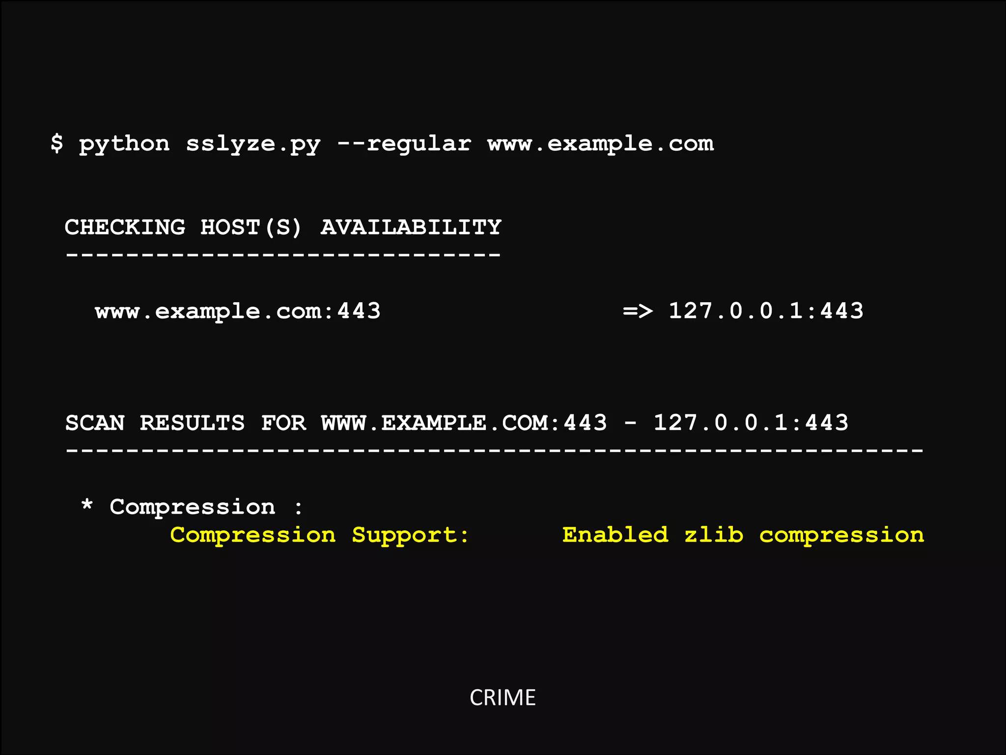 $ python sslyze.py --regular www.example.com

!
!
!
!
!
!
!
!

CHECKING HOST(S) AVAILABILITY
----------------------------www.example.com:443

=> 127.0.0.1:443

SCAN RESULTS FOR WWW.EXAMPLE.COM:443 - 127.0.0.1:443
--------------------------------------------------------* Compression :
Compression Support:

CRIME

Enabled zlib compression

 