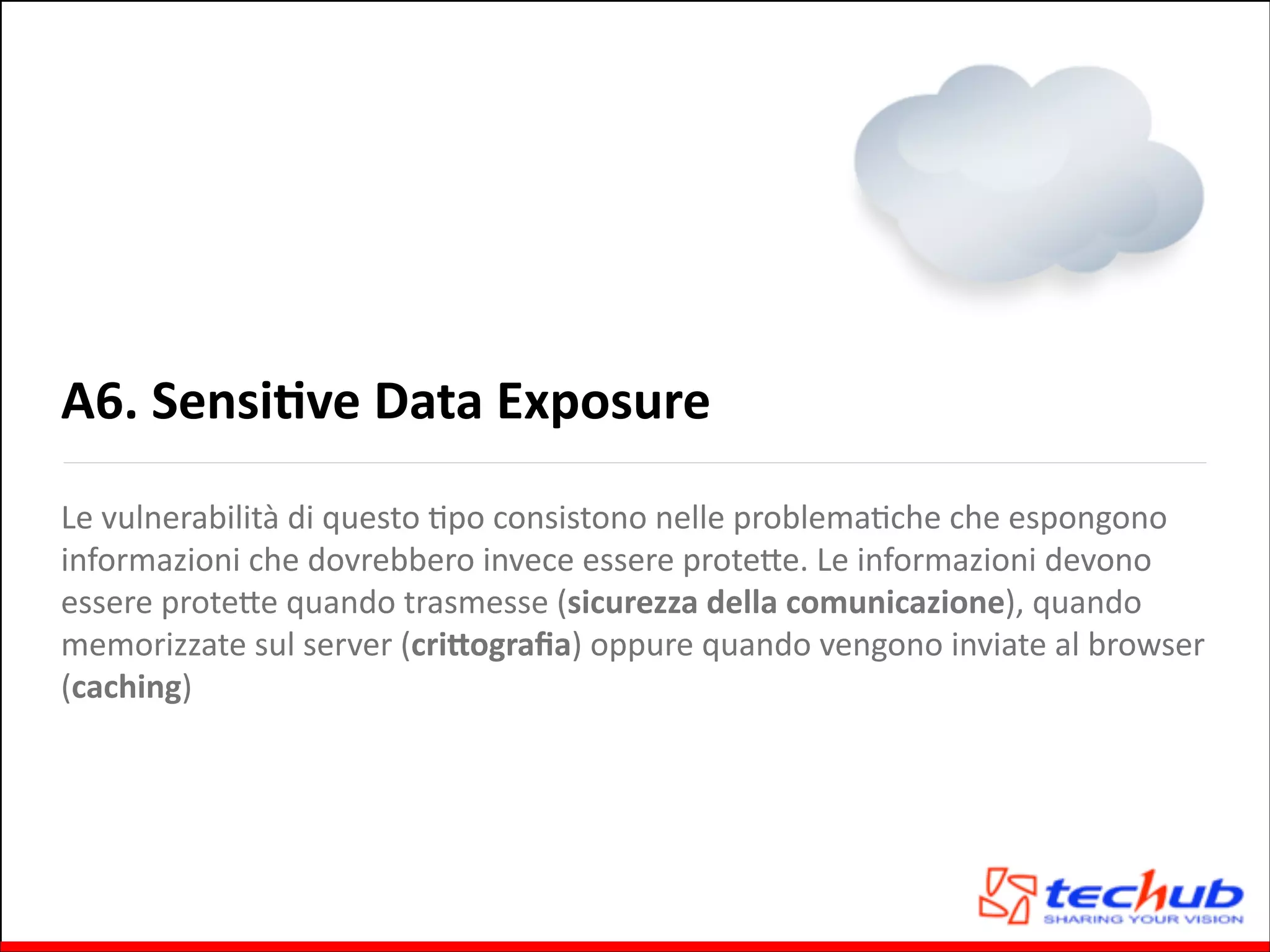 A6.	
  SensiOve	
  Data	
  Exposure
Le	
  vulnerabilità	
  di	
  questo	
  Gpo	
  consistono	
  nelle	
  problemaGche	
  che	
  espongono	
  
informazioni	
  che	
  dovrebbero	
  invece	
  essere	
  proteQe.	
  Le	
  informazioni	
  devono	
  
essere	
  proteQe	
  quando	
  trasmesse	
  (sicurezza	
  della	
  comunicazione),	
  quando	
  
memorizzate	
  sul	
  server	
  (cri,ograﬁa)	
  oppure	
  quando	
  vengono	
  inviate	
  al	
  browser	
  
(caching)

 