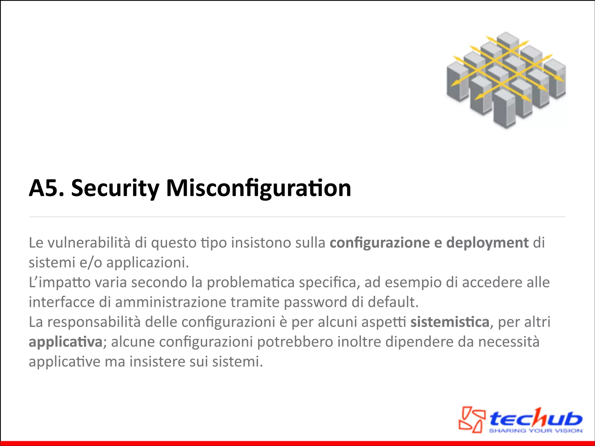 A5.	
  Security	
  MisconﬁguraOon
Le	
  vulnerabilità	
  di	
  questo	
  Gpo	
  insistono	
  sulla	
  conﬁgurazione	
  e	
  deployment	
  di	
  
sistemi	
  e/o	
  applicazioni.	
  	
  
L’impaQo	
  varia	
  secondo	
  la	
  problemaGca	
  speciﬁca,	
  ad	
  esempio	
  di	
  accedere	
  alle	
  
interfacce	
  di	
  amministrazione	
  tramite	
  password	
  di	
  default.	
  	
  
La	
  responsabilità	
  delle	
  conﬁgurazioni	
  è	
  per	
  alcuni	
  aspeZ	
  sistemisOca,	
  per	
  altri	
  
applicaOva;	
  alcune	
  conﬁgurazioni	
  potrebbero	
  inoltre	
  dipendere	
  da	
  necessità	
  
applicaGve	
  ma	
  insistere	
  sui	
  sistemi.

 
