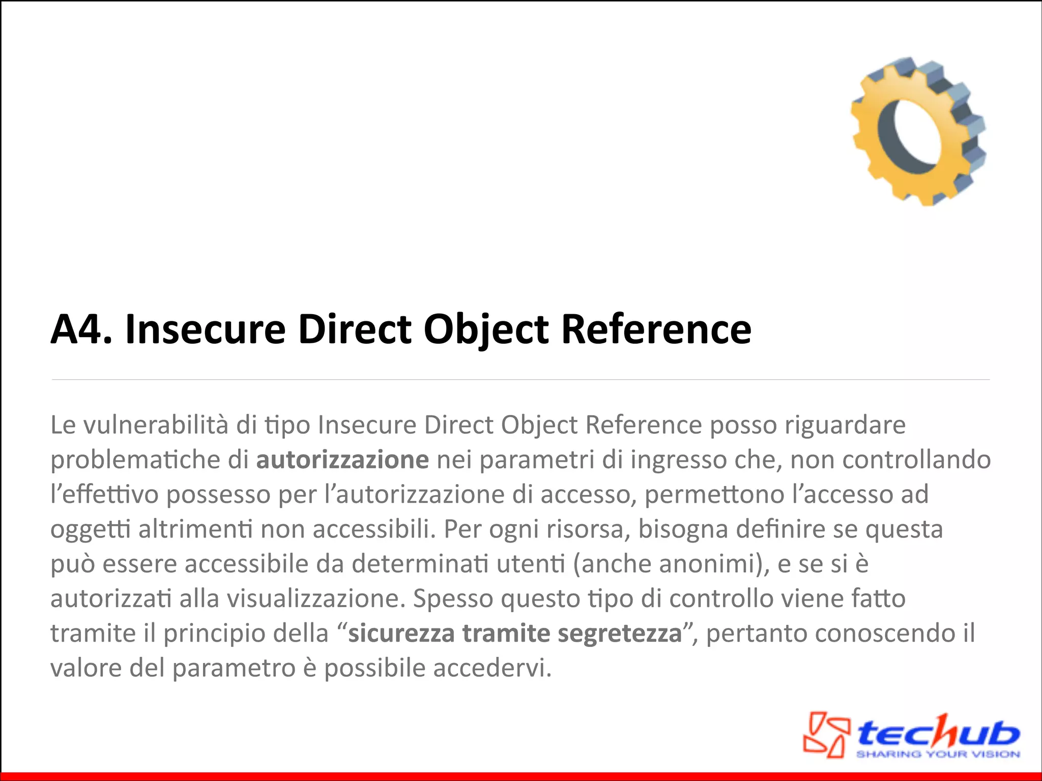 A4.	
  Insecure	
  Direct	
  Object	
  Reference
Le	
  vulnerabilità	
  di	
  Gpo	
  Insecure	
  Direct	
  Object	
  Reference	
  posso	
  riguardare	
  
problemaGche	
  di	
  autorizzazione	
  nei	
  parametri	
  di	
  ingresso	
  che,	
  non	
  controllando	
  
l’eﬀeZvo	
  possesso	
  per	
  l’autorizzazione	
  di	
  accesso,	
  permeQono	
  l’accesso	
  ad	
  
oggeZ	
  altrimenG	
  non	
  accessibili.	
  Per	
  ogni	
  risorsa,	
  bisogna	
  deﬁnire	
  se	
  questa	
  
può	
  essere	
  accessibile	
  da	
  determinaG	
  utenG	
  (anche	
  anonimi),	
  e	
  se	
  si	
  è	
  
autorizzaG	
  alla	
  visualizzazione.	
  Spesso	
  questo	
  Gpo	
  di	
  controllo	
  viene	
  faQo	
  
tramite	
  il	
  principio	
  della	
  “sicurezza	
  tramite	
  segretezza”,	
  pertanto	
  conoscendo	
  il	
  
valore	
  del	
  parametro	
  è	
  possibile	
  accedervi.	
  

 
