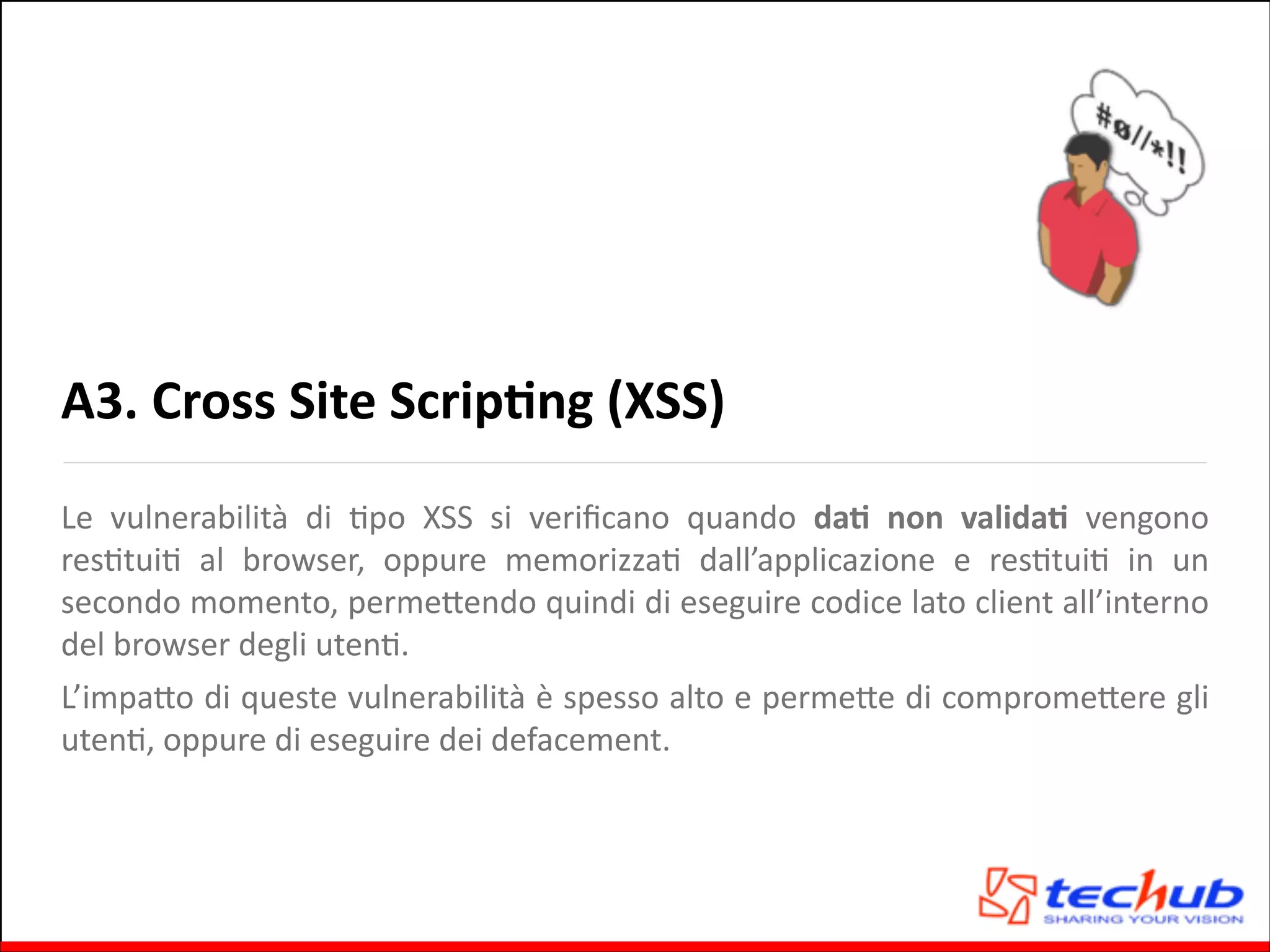 A3.	
  Cross	
  Site	
  ScripOng	
  (XSS)
Le	
   vulnerabilità	
   di	
   Gpo	
   XSS	
   si	
   veriﬁcano	
   quando	
   daO	
   non	
   validaO	
   vengono	
  
resGtuiG	
   al	
   browser,	
   oppure	
   memorizzaG	
   dall’applicazione	
   e	
   resGtuiG	
   in	
   un	
  
secondo	
  momento,	
  permeQendo	
  quindi	
  di	
  eseguire	
  codice	
  lato	
  client	
  all’interno	
  
del	
  browser	
  degli	
  utenG.	
  
L’impaQo	
  di	
  queste	
  vulnerabilità	
  è	
  spesso	
  alto	
  e	
  permeQe	
  di	
  compromeQere	
  gli	
  
utenG,	
  oppure	
  di	
  eseguire	
  dei	
  defacement.	
  

 